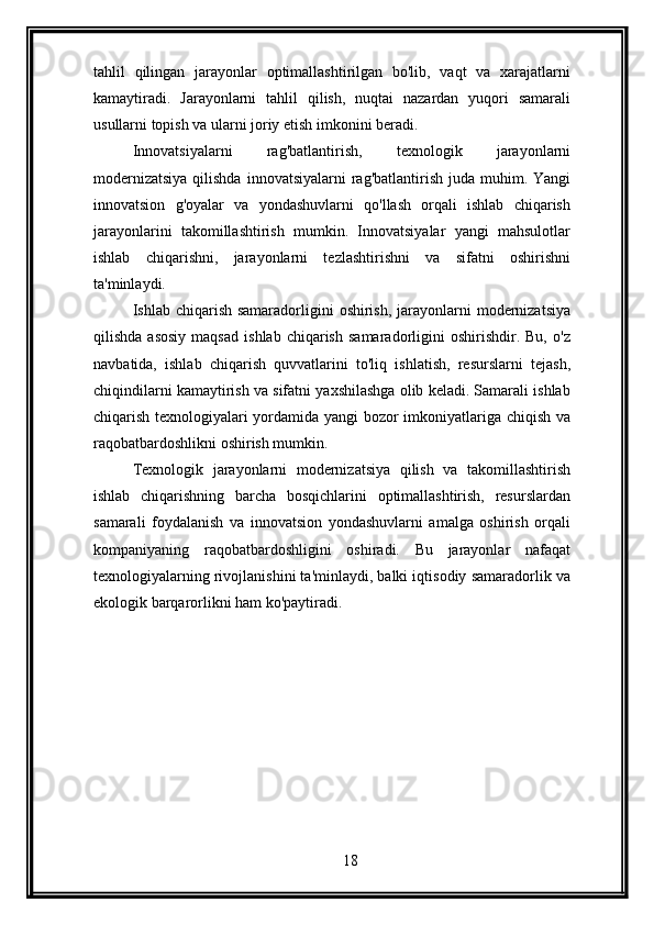 tahlil   qilingan   jarayonlar   optimallashtirilgan   bo'lib,   vaqt   va   xarajatlarni
kamaytiradi.   Jarayonlarni   tahlil   qilish,   nuqtai   nazardan   yuqori   samarali
usullarni topish va ularni joriy etish imkonini beradi.
Innovatsiyalarni   rag'batlantirish,   texnologik   jarayonlarni
modernizatsiya  qilishda  innovatsiyalarni  rag'batlantirish  juda muhim. Yangi
innovatsion   g'oyalar   va   yondashuvlarni   qo'llash   orqali   ishlab   chiqarish
jarayonlarini   takomillashtirish   mumkin.   Innovatsiyalar   yangi   mahsulotlar
ishlab   chiqarishni,   jarayonlarni   tezlashtirishni   va   sifatni   oshirishni
ta'minlaydi.
Ishlab chiqarish samaradorligini  oshirish, jarayonlarni  modernizatsiya
qilishda   asosiy   maqsad   ishlab   chiqarish   samaradorligini   oshirishdir.   Bu,   o'z
navbatida,   ishlab   chiqarish   quvvatlarini   to'liq   ishlatish,   resurslarni   tejash,
chiqindilarni kamaytirish va sifatni yaxshilashga olib keladi. Samarali ishlab
chiqarish texnologiyalari yordamida yangi  bozor imkoniyatlariga chiqish va
raqobatbardoshlikni oshirish mumkin.
Texnologik   jarayonlarni   modernizatsiya   qilish   va   takomillashtirish
ishlab   chiqarishning   barcha   bosqichlarini   optimallashtirish,   resurslardan
samarali   foydalanish   va   innovatsion   yondashuvlarni   amalga   oshirish   orqali
kompaniyaning   raqobatbardoshligini   oshiradi.   Bu   jarayonlar   nafaqat
texnologiyalarning rivojlanishini ta'minlaydi, balki iqtisodiy samaradorlik va
ekologik barqarorlikni ham ko'paytiradi.
18 