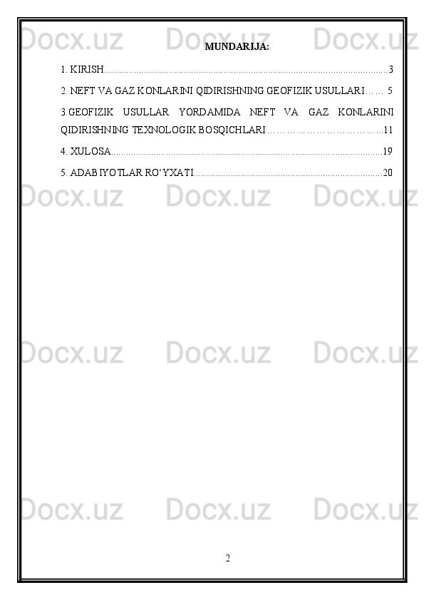 MUNDARIJA:
1.  KIRISH ..................................................................................................................3
2. NEFT VA GAZ KONLARINI QIDIRISHNING GEOFIZIK USULLARI ……   5
3 .GEOFIZIK   USULLAR   YORDAMIDA   NEFT   VA   GAZ   KONLARINI
QIDIRISHNING TEXNOLOGIK BOSQICHLARI ……………………………...11
4 . XULOSA .............................................................................................................19
5 . ADABIYOTLAR  RO‘YXATI............................................................................20
2 