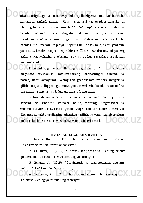 afzalliklariga   ega   va   ular   birgalikda   qo‘llanilganda   aniq   va   ishonchli
natijalarga   erishish   mumkin.   Gravimetrik   usul   yer   ostidagi   massalar   va
ularning   tortishish   xususiyatlarini   tahlil   qilish   orqali   konlarning   joylashuvi
haqida   ma'lumot   beradi.   Magnitometrik   usul   esa   yerning   magnit
maydonining   o‘zgarishlarini   o‘rganib,   yer   ostidagi   minerallar   va   konlar
haqidagi ma'lumotlarni to‘playdi. Seysmik usul elastik to‘lqinlarni qayd etib,
yer   osti   tuzilmalari   haqida   aniqlik   kiritadi.   Elektr   razvedka   usullari   yerning
elektr   o‘tkazuvchanligini   o‘rganib,   suv   va   boshqa   resurslarni   aniqlashga
yordam beradi.
Shuningdek,   geofizik   usullarning   integratsiyasi,   ya'ni   turli   usullardan
birgalikda   foydalanish,   ma'lumotlarning   ishonchliligini   oshiradi   va
noaniqliklarni   kamaytiradi.   Geologik   va   geofizik   ma'lumotlarni   integratsiya
qilish, aniq va to‘liq geologik model yaratish imkonini beradi, bu esa neft va
gaz konlarini aniqlash va tadqiq qilishda juda muhimdir. 
Xulosa qilib aytganda, geofizik usullar neft va gaz konlarini qidirishda
samarali   va   ishonchli   vositalar   bo‘lib,   ularning   integratsiyasi   va
modernizatsiyasi   ushbu   sohada   yanada   yuqori   natijalar   olishni   ta'minlaydi.
Shuningdek, ushbu usullarning takomillashtirilishi va yangi texnologiyalarni
qo‘llash konlarni aniqlash va izlashda yangi ufqlarni ochadi.
FOYDALANILGAN ADABIYOTLAR
1. Raxmatullin,   R.   (2016).   "Geofizik   qidiruv   usullari."   Toshkent:
Geologiya va mineral resurslar nashriyoti.
2. Shukurov,   T.   (2017).   "Geofizik   tadqiqotlar   va   ularning   amaliy
qo‘llanilishi." Toshkent: Fan va texnologiya nashriyoti.
3. Sutyrin,   A.   (2019).   "Gravimetrik   va   magnitometrik   usullarni
qo‘llash." Toshkent: Geologiya nashriyoti.
4. Tog‘ayev,   A.   (2020).   "Geofizik   metodlarni   integratsiya   qilish."
Toshkent: Geologiya institutining nashriyoti.
20 