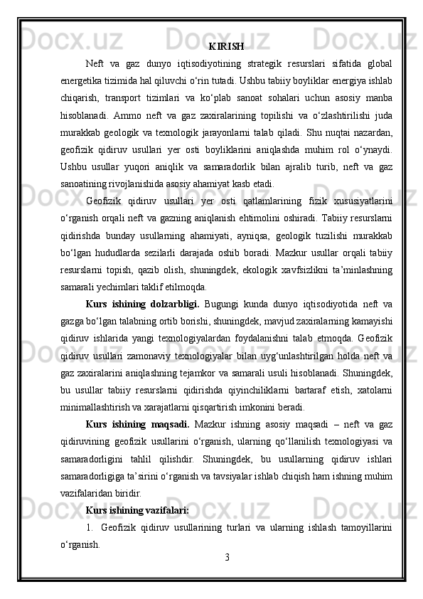 KIRISH
Neft   va   gaz   dunyo   iqtisodiyotining   strategik   resurslari   sifatida   global
energetika tizimida hal qiluvchi o‘rin tutadi. Ushbu tabiiy boyliklar energiya ishlab
chiqarish,   transport   tizimlari   va   ko‘plab   sanoat   sohalari   uchun   asosiy   manba
hisoblanadi.   Ammo   neft   va   gaz   zaxiralarining   topilishi   va   o‘zlashtirilishi   juda
murakkab   geologik   va   texnologik   jarayonlarni   talab   qiladi.   Shu   nuqtai   nazardan,
geofizik   qidiruv   usullari   yer   osti   boyliklarini   aniqlashda   muhim   rol   o‘ynaydi.
Ushbu   usullar   yuqori   aniqlik   va   samaradorlik   bilan   ajralib   turib,   neft   va   gaz
sanoatining rivojlanishida asosiy ahamiyat kasb etadi.
Geofizik   qidiruv   usullari   yer   osti   qatlamlarining   fizik   xususiyatlarini
o‘rganish orqali neft va gazning aniqlanish ehtimolini  oshiradi. Tabiiy resurslarni
qidirishda   bunday   usullarning   ahamiyati,   ayniqsa,   geologik   tuzilishi   murakkab
bo‘lgan   hududlarda   sezilarli   darajada   oshib   boradi.   Mazkur   usullar   orqali   tabiiy
resurslarni   topish,   qazib   olish,   shuningdek,   ekologik   xavfsizlikni   ta’minlashning
samarali yechimlari taklif etilmoqda.
Kurs   ishining   dolzarbligi.   Bugungi   kunda   dunyo   iqtisodiyotida   neft   va
gazga bo‘lgan talabning ortib borishi, shuningdek, mavjud zaxiralarning kamayishi
qidiruv   ishlarida   yangi   texnologiyalardan   foydalanishni   talab   etmoqda.   Geofizik
qidiruv   usullari   zamonaviy   texnologiyalar   bilan   uyg‘unlashtirilgan   holda   neft   va
gaz zaxiralarini aniqlashning tejamkor va samarali usuli hisoblanadi. Shuningdek,
bu   usullar   tabiiy   resurslarni   qidirishda   qiyinchiliklarni   bartaraf   etish,   xatolarni
minimallashtirish va xarajatlarni qisqartirish imkonini beradi.
Kurs   ishining   maqsadi.   Mazkur   ishning   asosiy   maqsadi   –   neft   va   gaz
qidiruvining   geofizik   usullarini   o‘rganish,   ularning   qo‘llanilish   texnologiyasi   va
samaradorligini   tahlil   qilishdir.   Shuningdek,   bu   usullarning   qidiruv   ishlari
samaradorligiga ta’sirini o‘rganish va tavsiyalar ishlab chiqish ham ishning muhim
vazifalaridan biridir.
Kurs ishining vazifalari :
1. Geofizik   qidiruv   usullarining   turlari   va   ularning   ishlash   tamoyillarini
o‘rganish.
3 