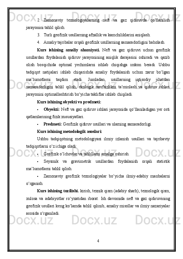 2. Zamonaviy   texnologiyalarning   neft   va   gaz   qidiruvda   qo‘llanilish
jarayonini tahlil qilish.
3. Turli geofizik usullarning afzallik va kamchiliklarini aniqlash.
4. Amaliy tajribalar orqali geofizik usullarning samaradorligini baholash.
Kurs   ishining   amaliy   ahamiyati.   Neft   va   gaz   qidiruvi   uchun   geofizik
usullardan   foydalanish   qidiruv   jarayonining   aniqlik   darajasini   oshiradi   va   qazib
olish   bosqichida   optimal   yechimlarni   ishlab   chiqishga   imkon   beradi.   Ushbu
tadqiqot   natijalari   ishlab   chiqarishda   amaliy   foydalanish   uchun   zarur   bo‘lgan
ma’lumotlarni   taqdim   etadi.   Jumladan,   usullarning   iqtisodiy   jihatdan
samaradorligini   tahlil   qilish,   ekologik   xavfsizlikni   ta’minlash   va   qidiruv   ishlari
jarayonini optimallashtirish bo‘yicha takliflar ishlab chiqiladi.
Kurs ishining obyekti va predmeti :
 Obyekti:   Neft va gaz qidiruv ishlari  jarayonida qo‘llaniladigan yer osti
qatlamlarining fizik xususiyatlari.
 Predmeti:  Geofizik qidiruv usullari va ularning samaradorligi.
Kurs ishining metodologik asoslari:
Ushbu   tadqiqotning   metodologiyasi   ilmiy   izlanish   usullari   va   tajribaviy
tadqiqotlarni o‘z ichiga oladi:
 Geofizik o‘lchovlar va tahlillarni amalga oshirish.
 Seysmik   va   gravimetrik   usullardan   foydalanish   orqali   statistik
ma’lumotlarni tahlil qilish.
 Zamonaviy   geofizik   texnologiyalar   bo‘yicha   ilmiy-adabiy   manbalarni
o‘rganish.
Kurs ishining tuzilishi.  kirish, texnik qism (adabiy sharh), texnologik qism,
xulosa   va   adabiyotlar   ro‘yxatidan   iborat.   Ish   davomida   neft   va   gaz   qidiruvining
geofizik usullari keng ko‘lamda tahlil qilinib, amaliy misollar va ilmiy nazariyalar
asosida o‘rganiladi.
4 