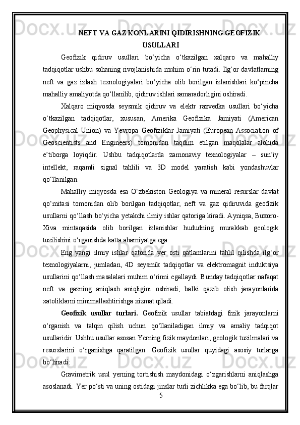 NEFT VA GAZ KONLARINI QIDIRISHNING GEOFIZIK
USULLARI
Geofizik   qidiruv   usullari   bo‘yicha   o‘tkazilgan   xalqaro   va   mahalliy
tadqiqotlar ushbu sohaning rivojlanishida muhim o‘rin tutadi. Ilg‘or davlatlarning
neft   va   gaz   izlash   texnologiyalari   bo‘yicha   olib   borilgan   izlanishlari   ko‘pincha
mahalliy amaliyotda qo‘llanilib, qidiruv ishlari samaradorligini oshiradi.
Xalqaro   miqyosda   seysmik   qidiruv   va   elektr   razvedka   usullari   bo‘yicha
o‘tkazilgan   tadqiqotlar,   xususan,   Amerika   Geofizika   Jamiyati   (American
Geophysical   Union)   va   Yevropa   Geofiziklar   Jamiyati   (European   Association   of
Geoscientists   and   Engineers)   tomonidan   taqdim   etilgan   maqolalar   alohida
e’tiborga   loyiqdir.   Ushbu   tadqiqotlarda   zamonaviy   texnologiyalar   –   sun’iy
intellekt,   raqamli   signal   tahlili   va   3D   model   yaratish   kabi   yondashuvlar
qo‘llanilgan.
Mahalliy   miqyosda   esa   O‘zbekiston   Geologiya   va   mineral   resurslar   davlat
qo‘mitasi   tomonidan   olib   borilgan   tadqiqotlar,   neft   va   gaz   qidiruvida   geofizik
usullarni qo‘llash bo‘yicha yetakchi ilmiy ishlar qatoriga kiradi. Ayniqsa, Buxoro-
Xiva   mintaqasida   olib   borilgan   izlanishlar   hududning   murakkab   geologik
tuzilishini o‘rganishda katta ahamiyatga ega.
Eng   yangi   ilmiy   ishlar   qatorida   yer   osti   qatlamlarini   tahlil   qilishda   ilg‘or
texnologiyalarni,   jumladan,   4D   seysmik   tadqiqotlar   va   elektromagnit   induktsiya
usullarini qo‘llash masalalari muhim o‘rinni egallaydi. Bunday tadqiqotlar nafaqat
neft   va   gazning   aniqlash   aniqligini   oshiradi,   balki   qazib   olish   jarayonlarida
xatoliklarni minimallashtirishga xizmat qiladi.
Geofizik   usullar   turlari.   Geofizik   usullar   tabiatdagi   fizik   jarayonlarni
o‘rganish   va   talqin   qilish   uchun   qo‘llaniladigan   ilmiy   va   amaliy   tadqiqot
usullaridir.  Ushbu usullar asosan Yerning fizik maydonlari, geologik tuzilmalari va
resurslarini   o‘rganishga   qaratilgan.   Geofizik   usullar   quyidagi   asosiy   turlarga
bo‘linadi:
Gravimetrik   usul   yerning   tortishish   maydonidagi   o‘zgarishlarni   aniqlashga
asoslanadi. Yer po‘sti va uning ostidagi jinslar turli zichlikka ega bo‘lib, bu farqlar
5 