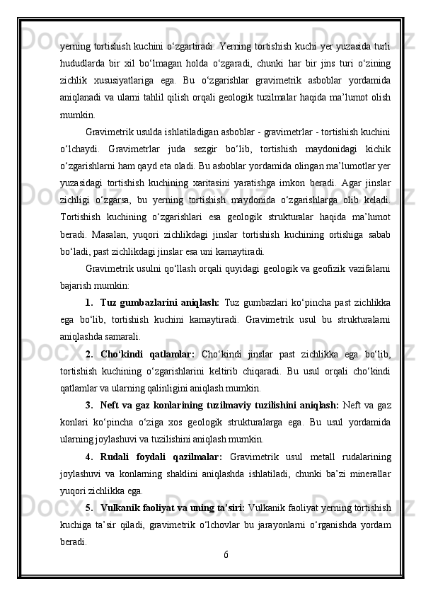 yerning tortishish kuchini o‘zgartiradi. Yerning tortishish kuchi yer yuzasida turli
hududlarda   bir   xil   bo‘lmagan   holda   o‘zgaradi,   chunki   har   bir   jins   turi   o‘zining
zichlik   xususiyatlariga   ega.   Bu   o‘zgarishlar   gravimetrik   asboblar   yordamida
aniqlanadi va ularni tahlil qilish orqali geologik tuzilmalar haqida ma’lumot olish
mumkin.
Gravimetrik usulda ishlatiladigan asboblar - gravimetrlar - tortishish kuchini
o‘lchaydi.   Gravimetrlar   juda   sezgir   bo‘lib,   tortishish   maydonidagi   kichik
o‘zgarishlarni ham qayd eta oladi. Bu asboblar yordamida olingan ma’lumotlar yer
yuzasidagi   tortishish   kuchining   xaritasini   yaratishga   imkon   beradi.   Agar   jinslar
zichligi   o‘zgarsa,   bu   yerning   tortishish   maydonida   o‘zgarishlarga   olib   keladi.
Tortishish   kuchining   o‘zgarishlari   esa   geologik   strukturalar   haqida   ma’lumot
beradi.   Masalan,   yuqori   zichlikdagi   jinslar   tortishish   kuchining   ortishiga   sabab
bo‘ladi, past zichlikdagi jinslar esa uni kamaytiradi.
Gravimetrik usulni qo‘llash orqali quyidagi geologik va geofizik vazifalarni
bajarish mumkin:
1. Tuz   gumbazlarini   aniqlash:   Tuz   gumbazlari   ko‘pincha   past   zichlikka
ega   bo‘lib,   tortishish   kuchini   kamaytiradi.   Gravimetrik   usul   bu   strukturalarni
aniqlashda samarali.
2. Cho‘kindi   qatlamlar:   Cho‘kindi   jinslar   past   zichlikka   ega   bo‘lib,
tortishish   kuchining   o‘zgarishlarini   keltirib   chiqaradi.   Bu   usul   orqali   cho‘kindi
qatlamlar va ularning qalinligini aniqlash mumkin.
3. Neft   va   gaz   konlarining   tuzilmaviy   tuzilishini   aniqlash:   Neft   va   gaz
konlari   ko‘pincha   o‘ziga   xos   geologik   strukturalarga   ega.   Bu   usul   yordamida
ularning joylashuvi va tuzilishini aniqlash mumkin.
4. Rudali   foydali   qazilmalar:   Gravimetrik   usul   metall   rudalarining
joylashuvi   va   konlarning   shaklini   aniqlashda   ishlatiladi,   chunki   ba’zi   minerallar
yuqori zichlikka ega.
5. Vulkanik faoliyat va uning ta’siri:  Vulkanik faoliyat yerning tortishish
kuchiga   ta’sir   qiladi,   gravimetrik   o‘lchovlar   bu   jarayonlarni   o‘rganishda   yordam
beradi.
6 