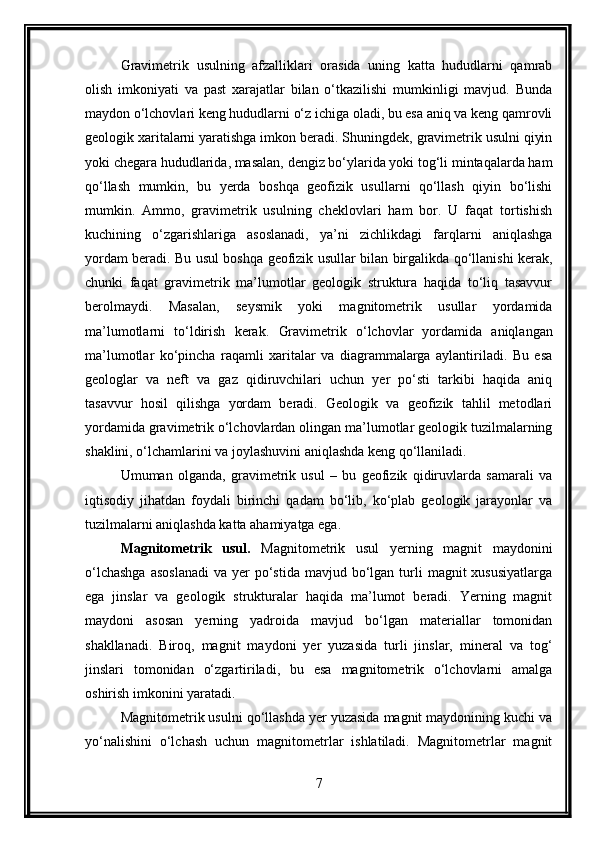 Gravimetrik   usulning   afzalliklari   orasida   uning   katta   hududlarni   qamrab
olish   imkoniyati   va   past   xarajatlar   bilan   o‘tkazilishi   mumkinligi   mavjud.   Bunda
maydon o‘lchovlari keng hududlarni o‘z ichiga oladi, bu esa aniq va keng qamrovli
geologik xaritalarni yaratishga imkon beradi. Shuningdek, gravimetrik usulni qiyin
yoki chegara hududlarida, masalan, dengiz bo‘ylarida yoki tog‘li mintaqalarda ham
qo‘llash   mumkin,   bu   yerda   boshqa   geofizik   usullarni   qo‘llash   qiyin   bo‘lishi
mumkin.   Ammo,   gravimetrik   usulning   cheklovlari   ham   bor.   U   faqat   tortishish
kuchining   o‘zgarishlariga   asoslanadi,   ya’ni   zichlikdagi   farqlarni   aniqlashga
yordam beradi. Bu usul boshqa geofizik usullar bilan birgalikda qo‘llanishi kerak,
chunki   faqat   gravimetrik   ma’lumotlar   geologik   struktura   haqida   to‘liq   tasavvur
berolmaydi.   Masalan,   seysmik   yoki   magnitometrik   usullar   yordamida
ma’lumotlarni   to‘ldirish   kerak.   Gravimetrik   o‘lchovlar   yordamida   aniqlangan
ma’lumotlar   ko‘pincha   raqamli   xaritalar   va   diagrammalarga   aylantiriladi.   Bu   esa
geologlar   va   neft   va   gaz   qidiruvchilari   uchun   yer   po‘sti   tarkibi   haqida   aniq
tasavvur   hosil   qilishga   yordam   beradi.   Geologik   va   geofizik   tahlil   metodlari
yordamida gravimetrik o‘lchovlardan olingan ma’lumotlar geologik tuzilmalarning
shaklini, o‘lchamlarini va joylashuvini aniqlashda keng qo‘llaniladi.
Umuman   olganda,   gravimetrik   usul   –   bu   geofizik   qidiruvlarda   samarali   va
iqtisodiy   jihatdan   foydali   birinchi   qadam   bo‘lib,   ko‘plab   geologik   jarayonlar   va
tuzilmalarni aniqlashda katta ahamiyatga ega.
Magnitometrik   usul.   Magnitometrik   usul   yerning   magnit   maydonini
o‘lchashga   asoslanadi   va yer   po‘stida  mavjud  bo‘lgan  turli   magnit  xususiyatlarga
ega   jinslar   va   geologik   strukturalar   haqida   ma’lumot   beradi.   Yerning   magnit
maydoni   asosan   yerning   yadroida   mavjud   bo‘lgan   materiallar   tomonidan
shakllanadi.   Biroq,   magnit   maydoni   yer   yuzasida   turli   jinslar,   mineral   va   tog‘
jinslari   tomonidan   o‘zgartiriladi,   bu   esa   magnitometrik   o‘lchovlarni   amalga
oshirish imkonini yaratadi.
Magnitometrik usulni qo‘llashda yer yuzasida magnit maydonining kuchi va
yo‘nalishini   o‘lchash   uchun   magnitometrlar   ishlatiladi.   Magnitometrlar   magnit
7 