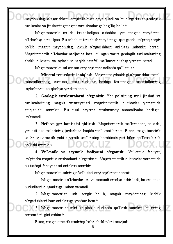 maydonidagi o‘zgarishlarni sezgirlik bilan qayd qiladi va bu o‘zgarishlar geologik
tuzilmalar va jinslarning magnit xususiyatlariga bog‘liq bo‘ladi.
Magnitometrik   usulda   ishlatiladigan   asboblar   yer   magnit   maydonini
o‘lchashga qaratilgan. Bu asboblar tortishish maydoniga qaraganda ko‘proq sezgir
bo‘lib,   magnit   maydonidagi   kichik   o‘zgarishlarni   aniqlash   imkonini   beradi.
Magnitometrik   o‘lchovlar   natijasida   hosil   qilingan   xarita   geologik   tuzilmalarning
shakli, o‘lchami va joylashuvi haqida batafsil ma’lumot olishga yordam beradi.
Magnitometrik usul asosan quyidagi maqsadlarda qo‘llaniladi:
1. Mineral resurslarini aniqlash:  Magnit maydonidagi o‘zgarishlar metall
minerallarining,   xususan,   temir   ruda   va   boshqa   ferromagnit   materiallarning
joylashuvini aniqlashga yordam beradi.
2. Geologik   strukturalarni   o‘rganish:   Yer   po‘stining   turli   jinslari   va
tuzilmalarining   magnit   xususiyatlari   magnitometrik   o‘lchovlar   yordamida
aniqlanishi   mumkin.   Bu   usul   qayerda   strukturaviy   anomaliyalar   borligini
ko‘rsatadi.
3. Neft   va   gaz   konlarini   qidirish:   Magnitometrik   ma’lumotlar,   ba’zida,
yer osti tuzilmalarining joylashuvi  haqida ma’lumot beradi. Biroq, magnitometrik
usulni   gravimetrik   yoki   seysmik   usullarning   kombinatsiyasi   bilan   qo‘llash   kerak
bo‘lishi mumkin.
4. Vulkanik   va   seysmik   faoliyatni   o‘rganish:   Vulkanik   faoliyat,
ko‘pincha magnit xususiyatlarni o‘zgartiradi. Magnitometrik o‘lchovlar yordamida
bu turdagi faoliyatlarni aniqlash mumkin.
Magnitometrik usulning afzalliklari quyidagilardan iborat:
1. Magnitometrik o‘lchovlar tez va samarali amalga oshiriladi, bu esa katta
hududlarni o‘rganishga imkon yaratadi.
2. Magnitometrlar   juda   sezgir   bo‘lib,   magnit   maydonidagi   kichik
o‘zgarishlarni ham aniqlashga yordam beradi.
3. Magnitometrik   usulni   ko‘plab   hududlarda   qo‘llash   mumkin,   bu   uning
samaradorligini oshiradi.
Biroq, magnitometrik usulning ba’zi cheklovlari mavjud:
8 