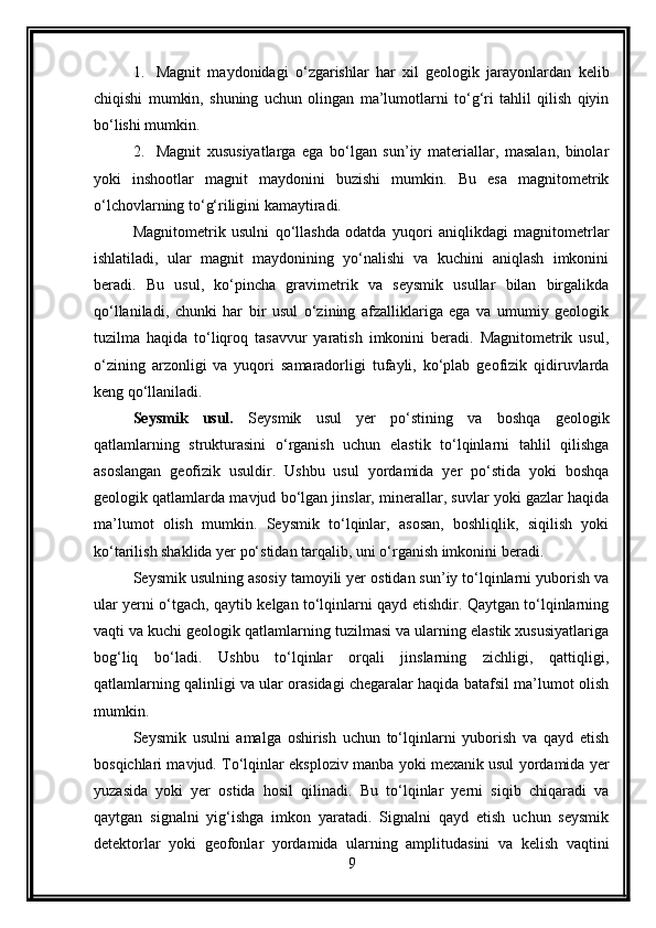 1. Magnit   maydonidagi   o‘zgarishlar   har   xil   geologik   jarayonlardan   kelib
chiqishi   mumkin,   shuning   uchun   olingan   ma’lumotlarni   to‘g‘ri   tahlil   qilish   qiyin
bo‘lishi mumkin.
2. Magnit   xususiyatlarga   ega   bo‘lgan   sun’iy   materiallar,   masalan,   binolar
yoki   inshootlar   magnit   maydonini   buzishi   mumkin.   Bu   esa   magnitometrik
o‘lchovlarning to‘g‘riligini kamaytiradi.
Magnitometrik   usulni   qo‘llashda   odatda   yuqori   aniqlikdagi   magnitometrlar
ishlatiladi,   ular   magnit   maydonining   yo‘nalishi   va   kuchini   aniqlash   imkonini
beradi.   Bu   usul,   ko‘pincha   gravimetrik   va   seysmik   usullar   bilan   birgalikda
qo‘llaniladi,   chunki   har   bir   usul   o‘zining   afzalliklariga   ega   va   umumiy   geologik
tuzilma   haqida   to‘liqroq   tasavvur   yaratish   imkonini   beradi.   Magnitometrik   usul,
o‘zining   arzonligi   va   yuqori   samaradorligi   tufayli,   ko‘plab   geofizik   qidiruvlarda
keng qo‘llaniladi.
Seysmik   usul.   Seysmik   usul   yer   po‘stining   va   boshqa   geologik
qatlamlarning   strukturasini   o‘rganish   uchun   elastik   to‘lqinlarni   tahlil   qilishga
asoslangan   geofizik   usuldir.   Ushbu   usul   yordamida   yer   po‘stida   yoki   boshqa
geologik qatlamlarda mavjud bo‘lgan jinslar, minerallar, suvlar yoki gazlar haqida
ma’lumot   olish   mumkin.   Seysmik   to‘lqinlar,   asosan,   boshliqlik,   siqilish   yoki
ko‘tarilish shaklida yer po‘stidan tarqalib, uni o‘rganish imkonini beradi.
Seysmik usulning asosiy tamoyili yer ostidan sun’iy to‘lqinlarni yuborish va
ular yerni o‘tgach, qaytib kelgan to‘lqinlarni qayd etishdir. Qaytgan to‘lqinlarning
vaqti va kuchi geologik qatlamlarning tuzilmasi va ularning elastik xususiyatlariga
bog‘liq   bo‘ladi.   Ushbu   to‘lqinlar   orqali   jinslarning   zichligi,   qattiqligi,
qatlamlarning qalinligi va ular orasidagi chegaralar haqida batafsil ma’lumot olish
mumkin.
Seysmik   usulni   amalga   oshirish   uchun   to‘lqinlarni   yuborish   va   qayd   etish
bosqichlari mavjud. To‘lqinlar eksploziv manba yoki mexanik usul yordamida yer
yuzasida   yoki   yer   ostida   hosil   qilinadi.   Bu   to‘lqinlar   yerni   siqib   chiqaradi   va
qaytgan   signalni   yig‘ishga   imkon   yaratadi.   Signalni   qayd   etish   uchun   seysmik
detektorlar   yoki   geofonlar   yordamida   ularning   amplitudasini   va   kelish   vaqtini
9 