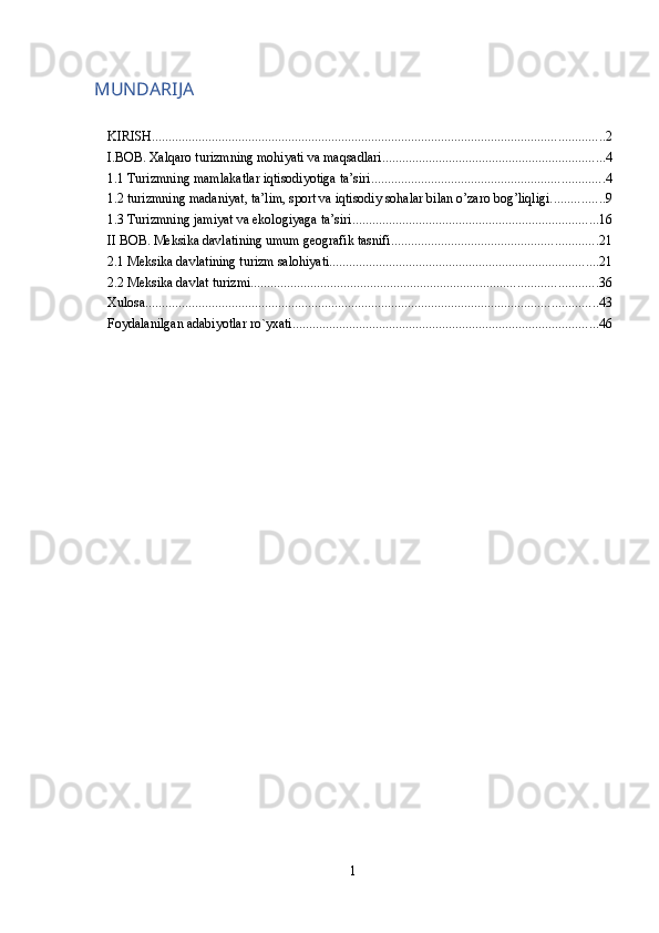 MUNDARIJA
KIRISH ........................................................................................................................................ 2
I.BOB. Xalqaro turizmning mohiyati va maqsadlari ................................................................... 4
1.1 Turizmning mamlakatlar iqtisodiyotiga ta’siri ...................................................................... 4
1.2 turizmning madaniyat, ta’lim, sport va iqtisodiy sohalar bilan o’zaro bog’liqligi. ............... 9
1.3 Turizmning jamiyat va ekologiyaga ta’siri .......................................................................... 16
II BOB. Meksika davlatining umum geografik tasnifi .............................................................. 21
2.1 Meksika davlatining turizm salohiyati ................................................................................. 21
2.2 Meksika davlat turizmi ........................................................................................................ 36
Xulosa ........................................................................................................................................ 43
Foydalanilgan adabiyotlar ro`yxati ............................................................................................ 46
 
1 