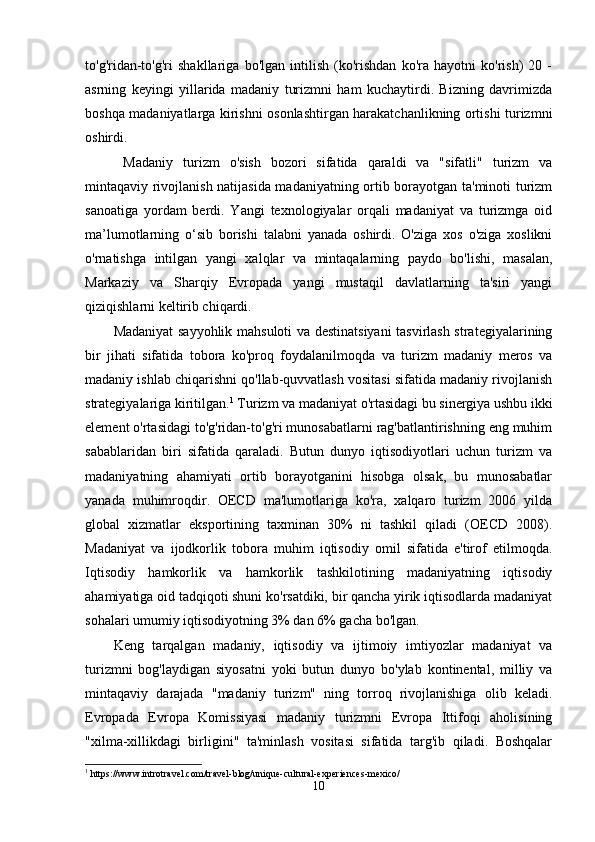 to'g'ridan-to'g'ri   shakllariga   bo'lgan   intilish   (ko'rishdan   ko'ra   hayotni   ko'rish)   20   -
asrning   keyingi   yillarida   madaniy   turizmni   ham   kuchaytirdi.   Bizning   davrimizda
boshqa madaniyatlarga kirishni osonlashtirgan harakatchanlikning ortishi turizmni
oshirdi.
  Madaniy   turizm   o'sish   bozori   sifatida   qaraldi   va   "sifatli"   turizm   va
mintaqaviy rivojlanish natijasida madaniyatning ortib borayotgan ta'minoti turizm
sanoatiga   yordam   berdi.   Yangi   texnologiyalar   orqali   madaniyat   va   turizmga   oid
ma’lumotlarning   o‘sib   borishi   talabni   yanada   oshirdi.   O'ziga   xos   o'ziga   xoslikni
o'rnatishga   intilgan   yangi   xalqlar   va   mintaqalarning   paydo   bo'lishi,   masalan,
Markaziy   va   Sharqiy   Evropada   yangi   mustaqil   davlatlarning   ta'siri   yangi
qiziqishlarni keltirib chiqardi.
Madaniyat sayyohlik mahsuloti va destinatsiyani tasvirlash strategiyalarining
bir   jihati   sifatida   tobora   ko'proq   foydalanilmoqda   va   turizm   madaniy   meros   va
madaniy ishlab chiqarishni qo'llab-quvvatlash vositasi sifatida madaniy rivojlanish
strategiyalariga kiritilgan. 1
 Turizm va madaniyat o'rtasidagi bu sinergiya ushbu ikki
element o'rtasidagi to'g'ridan-to'g'ri munosabatlarni rag'batlantirishning eng muhim
sabablaridan   biri   sifatida   qaraladi.   Butun   dunyo   iqtisodiyotlari   uchun   turizm   va
madaniyatning   ahamiyati   ortib   borayotganini   hisobga   olsak,   bu   munosabatlar
yanada   muhimroqdir.   OECD   ma'lumotlariga   ko'ra,   xalqaro   turizm   2006   yilda
global   xizmatlar   eksportining   taxminan   30%   ni   tashkil   qiladi   (OECD   2008).
Madaniyat   va   ijodkorlik   tobora   muhim   iqtisodiy   omil   sifatida   e'tirof   etilmoqda.
Iqtisodiy   hamkorlik   va   hamkorlik   tashkilotining   madaniyatning   iqtisodiy
ahamiyatiga oid tadqiqoti shuni ko'rsatdiki, bir qancha yirik iqtisodlarda madaniyat
sohalari umumiy iqtisodiyotning 3% dan 6% gacha bo'lgan.
Keng   tarqalgan   madaniy,   iqtisodiy   va   ijtimoiy   imtiyozlar   madaniyat   va
turizmni   bog'laydigan   siyosatni   yoki   butun   dunyo   bo'ylab   kontinental,   milliy   va
mintaqaviy   darajada   "madaniy   turizm"   ning   torroq   rivojlanishiga   olib   keladi.
Evropada   Evropa   Komissiyasi   madaniy   turizmni   Evropa   Ittifoqi   aholisining
"xilma-xillikdagi   birligini"   ta'minlash   vositasi   sifatida   targ'ib   qiladi.   Boshqalar
1
 https://www.introtravel.com/travel-blog/unique-cultural-experiences-mexico/
10 