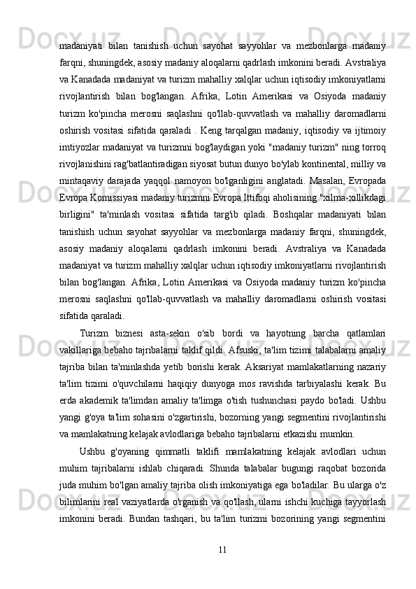 madaniyati   bilan   tanishish   uchun   sayohat   sayyohlar   va   mezbonlarga   madaniy
farqni, shuningdek, asosiy madaniy aloqalarni qadrlash imkonini beradi. Avstraliya
va Kanadada madaniyat va turizm mahalliy xalqlar uchun iqtisodiy imkoniyatlarni
rivojlantirish   bilan   bog'langan.   Afrika,   Lotin   Amerikasi   va   Osiyoda   madaniy
turizm   ko'pincha   merosni   saqlashni   qo'llab-quvvatlash   va   mahalliy   daromadlarni
oshirish  vositasi  sifatida  qaraladi  .  Keng  tarqalgan  madaniy,   iqtisodiy   va  ijtimoiy
imtiyozlar madaniyat va turizmni bog'laydigan yoki "madaniy turizm" ning torroq
rivojlanishini rag'batlantiradigan siyosat butun dunyo bo'ylab kontinental, milliy va
mintaqaviy   darajada   yaqqol   namoyon   bo'lganligini   anglatadi.   Masalan,   Evropada
Evropa Komissiyasi madaniy turizmni Evropa Ittifoqi aholisining "xilma-xillikdagi
birligini"   ta'minlash   vositasi   sifatida   targ'ib   qiladi.   Boshqalar   madaniyati   bilan
tanishish   uchun   sayohat   sayyohlar   va   mezbonlarga   madaniy   farqni,   shuningdek,
asosiy   madaniy   aloqalarni   qadrlash   imkonini   beradi.   Avstraliya   va   Kanadada
madaniyat va turizm mahalliy xalqlar uchun iqtisodiy imkoniyatlarni rivojlantirish
bilan   bog'langan.   Afrika,   Lotin   Amerikasi   va   Osiyoda   madaniy   turizm   ko'pincha
merosni   saqlashni   qo'llab-quvvatlash   va   mahalliy   daromadlarni   oshirish   vositasi
sifatida qaraladi.  
Turizm   biznesi   asta-sekin   o'sib   bordi   va   hayotning   barcha   qatlamlari
vakillariga bebaho tajribalarni taklif qildi. Afsuski, ta'lim tizimi talabalarni amaliy
tajriba   bilan   ta'minlashda   yetib   borishi   kerak.   Aksariyat   mamlakatlarning   nazariy
ta'lim   tizimi   o'quvchilarni   haqiqiy   dunyoga   mos   ravishda   tarbiyalashi   kerak.   Bu
erda   akademik   ta'limdan   amaliy   ta'limga   o'tish   tushunchasi   paydo   bo'ladi.   Ushbu
yangi g'oya ta'lim sohasini o'zgartirishi, bozorning yangi segmentini rivojlantirishi
va mamlakatning kelajak avlodlariga bebaho tajribalarni etkazishi mumkin.
Ushbu   g'oyaning   qimmatli   taklifi   mamlakatning   kelajak   avlodlari   uchun
muhim   tajribalarni   ishlab   chiqaradi.   Shunda   talabalar   bugungi   raqobat   bozorida
juda muhim bo'lgan amaliy tajriba olish imkoniyatiga ega bo'ladilar. Bu ularga o'z
bilimlarini real vaziyatlarda o'rganish va qo'llash, ularni ishchi kuchiga tayyorlash
imkonini   beradi.   Bundan   tashqari,   bu   ta'lim   turizmi   bozorining   yangi   segmentini
11 