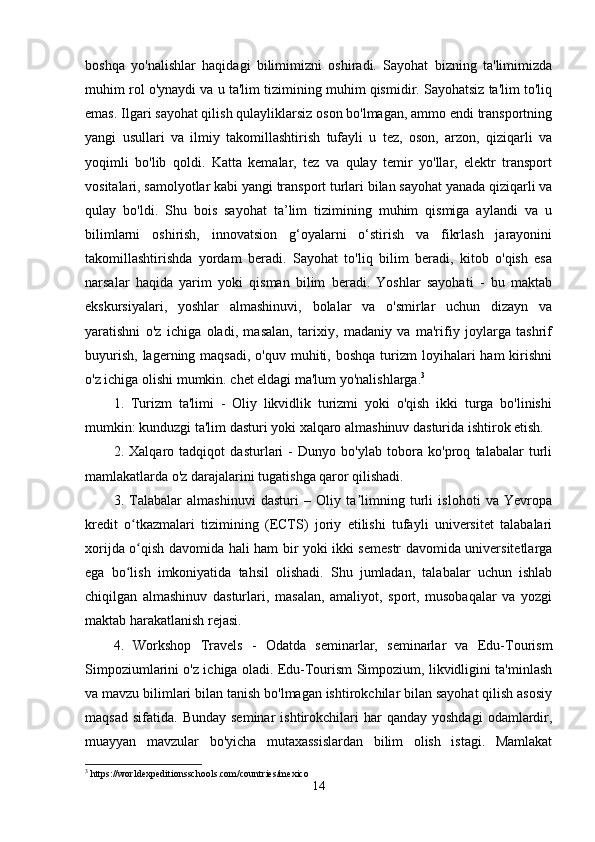 boshqa   yo'nalishlar   haqidagi   bilimimizni   oshiradi.   Sayohat   bizning   ta'limimizda
muhim rol o'ynaydi va u ta'lim tizimining muhim qismidir. Sayohatsiz ta'lim to'liq
emas. Ilgari sayohat qilish qulayliklarsiz oson bo'lmagan, ammo endi transportning
yangi   usullari   va   ilmiy   takomillashtirish   tufayli   u   tez,   oson,   arzon,   qiziqarli   va
yoqimli   bo'lib   qoldi.   Katta   kemalar,   tez   va   qulay   temir   yo'llar,   elektr   transport
vositalari, samolyotlar kabi yangi transport turlari bilan sayohat yanada qiziqarli va
qulay   bo'ldi.   Shu   bois   sayohat   ta’lim   tizimining   muhim   qismiga   aylandi   va   u
bilimlarni   oshirish,   innovatsion   g‘oyalarni   o‘stirish   va   fikrlash   jarayonini
takomillashtirishda   yordam   beradi.   Sayohat   to'liq   bilim   beradi,   kitob   o'qish   esa
narsalar   haqida   yarim   yoki   qisman   bilim   beradi.   Yoshlar   sayohati   -   bu   maktab
ekskursiyalari,   yoshlar   almashinuvi,   bolalar   va   o'smirlar   uchun   dizayn   va
yaratishni   o'z   ichiga   oladi,   masalan,   tarixiy,   madaniy   va   ma'rifiy   joylarga   tashrif
buyurish,  lagerning  maqsadi,  o'quv muhiti,  boshqa  turizm   loyihalari   ham  kirishni
o'z ichiga olishi mumkin. chet eldagi ma'lum yo'nalishlarga. 3
1.   Turizm   ta'limi   -   Oliy   likvidlik   turizmi   yoki   o'qish   ikki   turga   bo'linishi
mumkin: kunduzgi ta'lim dasturi yoki xalqaro almashinuv dasturida ishtirok etish.
2.   Xalqaro   tadqiqot   dasturlari   -   Dunyo   bo'ylab   tobora   ko'proq   talabalar   turli
mamlakatlarda o'z darajalarini tugatishga qaror qilishadi. 
3.   Talabalar   almashinuvi   dasturi   –   Oliy   ta limning   turli   islohoti   va   Yevropaʼ
kredit   o tkazmalari   tizimining   (ECTS)   joriy   etilishi   tufayli   universitet   talabalari	
ʻ
xorijda o qish davomida hali ham bir yoki ikki semestr davomida universitetlarga
ʻ
ega   bo lish   imkoniyatida   tahsil   olishadi.   Shu   jumladan,   talabalar   uchun   ishlab	
ʻ
chiqilgan   almashinuv   dasturlari,   masalan,   amaliyot,   sport,   musobaqalar   va   yozgi
maktab harakatlanish rejasi. 
4.   Workshop   Travels   -   Odatda   seminarlar,   seminarlar   va   Edu-Tourism
Simpoziumlarini o'z ichiga oladi. Edu-Tourism Simpozium, likvidligini ta'minlash
va mavzu bilimlari bilan tanish bo'lmagan ishtirokchilar bilan sayohat qilish asosiy
maqsad   sifatida.  Bunday  seminar   ishtirokchilari  har   qanday  yoshdagi   odamlardir,
muayyan   mavzular   bo'yicha   mutaxassislardan   bilim   olish   istagi.   Mamlakat
3
 https://worldexpeditionsschools.com/countries/mexico
14 