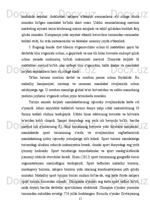 hududida   sayohat   cheklovlari   xalqaro   o'tkazish   seminarlarni   o'z   ichiga   olishi
mumkin   bo'lgan   mamlakat   bo'lishi   shart   emas.   Ushbu   seminarlarning   mavzusi
marketing siyosati tarixi kitobining oxirini aniqlash va tahlil qilishdan boshlab farq
qilishi mumkin. Kompaniya yoki sayohat etkazib beruvchisi tomonidan seminarlar
tashkil etish, bu erda mutaxassislar va talabalar umumiy joyda o'tkaziladi.
5.  Bugungi   kunda   chet   tillarini   o'rganuvchilar   uchun  til   maktablari   qaysi   bir
davlatda tilni o'rganishi uchun, u gapiriladi va ona tili bilan bevosita muloqot qilish
uchun   yanada   muhimroq   bo'lish   imkoniyati   mavjud.   Dunyoda   ko'plab   til
maktablari mavjud bo'lib, ular nafaqat tilni o'rganishni, balki shahar  va mamlakat
bo'ylab sayohatlarni ham o'z ichiga oladi.
Ta'lim   turizmi   mezbon   davlat   va   mezbon   jamoa   uchun   foydalidir.   Bu
mahalliy   hamjamiyat,   mintaqa   va   umuman   mamlakat   rivojlanishi   uchun
salohiyatga ega. U mezbon manzilga global ta'sir ko'rsatishni va ushbu manzilning
yashirin joylarini o'rganish uchun joyni ta'minlashi mumkin.  
Turizm   sanoati   ko'plab   mamlakatlarning   iqtisodiy   rivojlanishida   katta   rol
o'ynaydi.   Jahon   sayyohlik   tashkiloti   turizm   dunyo   yalpi   ichki   mahsulotining   10
foizini   tashkil   etishini   tasdiqlaydi.   Ushbu   hissa   sektorning   bevosita   va   bilvosita
ta'siridan   kelib   chiqadi.   Sanoat   dunyodagi   eng   yirik   ish   beruvchi   bo'lib,   barcha
mavjud   ish   o'rinlarining   9,1   foizi   turizmning   bevosita   yoki   bilvosita   natijasidir.
mamlakatda   sport   turizmining   o'sishi   va   rivojlanishini   rag'batlantirish
mamlakatning   ijobiy   iqtisodiy   yutuqlariga   olib   keladi.   Sport   turizmi   mamlakatga
turizmdagi ulushini oshirish imkoniyatini beradi, chunki sport dunyodagi eng yirik
ijtimoiy   hodisadir.   Sport   turistlariga   tomoshabinlar   va   sport   mashg'ulotlarida
jismoniy ishtirok etuvchilar kiradi. Illum (2012) sport turizmining geografik bozor
segmentatsiyasi   mavjudligini   tasdiqlaydi.   Sport   tadbirlari   mahalliy   bozorni,
mintaqaviy   bozorni,   xalqaro   bozorni   yoki   ularning   kombinatsiyasini   jalb   qilishi
mumkin. Mahalliy sport  turizmi bozori  muhim bo'lsa-da, eng katta foyda xalqaro
sport turizmi bozoridan olinadi.   Olimpiada o'yinlari eng katta sport tadbiri bo'lib,
unda deyarli barcha davlatlar sportchilarni etishtiradi. Olimpiya o'yinlari yunonlar
tomonidan miloddan avvalgi 776 yilda boshlangan. Birinchi o'yinlar Gretsiyaning
15 