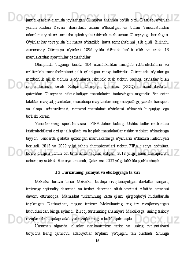 janubi-g'arbiy qismida joylashgan Olimpiya shahrida bo'lib o'tdi. Dastlab, o'yinlar
yunon   xudosi   Zevsni   sharaflash   uchun   o'tkazilgan   va   butun   Yunonistondan
odamlar o'yinlarni tomosha qilish yoki ishtirok etish uchun Olimpiyaga borishgan.
O'yinlar har to'rt yilda bir marta o'tkazilib, katta tomoshabinni jalb qildi. Birinchi
zamonaviy   Olimpiya   o'yinlari   1896   yilda   Afinada   bo'lib   o'tdi   va   unda   13
mamlakatdan sportchilar qatnashdilar.
Olimpiada   bugungi   kunda   204   mamlakatdan   minglab   ishtirokchilarni   va
millionlab   tomoshabinlarni   jalb   qiladigan   mega-tadbirdir.   Olimpiada   o'yinlariga
mezbonlik   qilish   uchun   u   o'yinlarda   ishtirok   etish   uchun   boshqa   davlatlar   bilan
raqobatlashishi   kerak.   Xalqaro   Olimpiya   Qo'mitasi   (XOQ)   nomzod   davlatlar
qatoridan   Olimpiada   o'tkaziladigan   mamlakatni   tanlaydigan   organdir.   Bir   qator
talablar mavjud, jumladan, musobaqa maydonlarining mavjudligi, yaxshi transport
va   aloqa   infratuzilmasi,   nomzod   mamlakat   o'yinlarni   o'tkazish   huquqiga   ega
bo'lishi kerak.
Yana bir mega sport hodisasi  - FIFA Jahon kubogi. Ushbu  tadbir millionlab
ishtirokchilarni o'ziga jalb qiladi va ko'plab mamlakatlar ushbu tadbirni o'tkazishga
tayyor.   Tenderda   g'alaba   qozongan   mamlakatlarga   o'yinlarni   o'tkazish   imkoniyati
beriladi.   2018   va   2022   yilgi   jahon   chempionatlari   uchun   FIFA   ijroiya   qo'mitasi
ko'rib   chiqish   uchun   o'n   bitta   ariza   taqdim   etilgan.   2018   yilgi   jahon   chempionati
uchun joy sifatida Rossiya tanlandi, Qatar esa 2022 yilgi taklifda g'olib chiqdi. 
1.3 Turizmning  jamiyat va ekologiyaga ta’siri
Meksika   turizm   tarixi   Meksika,   boshqa   rivojlanayotgan   davlatlar   singari,
turizmga   iqtisodiy   daromad   va   tashqi   daromad   olish   vositasi   sifatida   qarashni
davom   ettirmoqda.   Mamlakat   turizmining   katta   qismi   qirg'oqbo'yi   hududlarida
to'plangan.   Darhaqiqat,   qirg'oq   turizmi   Meksikaning   eng   tez   rivojlanayotgan
hududlaridan biriga aylandi. Biroq, turizmning ahamiyati Meksikaga, uning tarixiy
rivojlanishi haqidagi adabiyot rivojlanmagan bo'lib qolmoqda.
Umuman   olganda,   olimlar   ekzikanturizm   tarixi   va   uning   evolyutsiyasi
bo'yicha   keng   qamrovli   adabiyotlar   to'plami   yo'qligini   tan   olishadi.   Shunga
16
