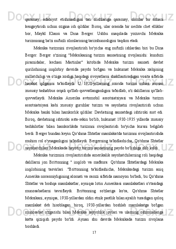 qaramay,   adabiyot   etishmasligini   tan   olishlariga   qaramay,   olimlar   bu   sohani
kengaytirish  uchun ozgina ish  qildilar. Biroq, ular  orasida  bir  nechta chet  elliklar
bor,   Maykl   Klansi   va   Dina   Berger.   Ushbu   maqolada   yozuvchi   Meksika
turizmining ba'zi nufuzli olimlarining tarixshunosligini taqdim etadi.
Meksika   turizmini   rivojlantirish   bo'yicha   eng   nufuzli   ishlardan   biri   bu   Dina
Berger.   Berger   o'zining   "Meksikaning   turizm   sanoatining   rivojlanishi:   kunduzi
piramidalar,   kechasi   Martinlar"   kitobida   Meksika   turizm   sanoati   davlat
qurilishining   inqilobiy   davrida   paydo   bo'lgan   va   hukumat   Meksika   xalqining
millatchiligi va o'ziga xosligi haqidagi rivoyatlarni shakllantiradigan vosita sifatida
harakat   qilganini   ta'kidlaydi.   U   1920-yillarning   oxirida   turizm   sohasi   asosan
xususiy tashabbus orqali qo'llab-quvvatlanganligini ta'kidlab, o'z dalillarini qo'llab-
quvvatlaydi.   Meksika   Amerika   avtomobil   assotsiatsiyasi   va   Meksika   turizm
assotsiatsiyasi   kabi   xususiy   guruhlar   turizm   va   sayohatni   rivojlantirish   uchun
Meksika   banki   bilan   hamkorlik   qildilar.   Davlatning   sanoatdagi   ishtiroki   sust   edi.
Biroq,  davlatning   ishtiroki   asta-sekin   bo'lib,   hukumat   1930-1935   yillarda   xususiy
tashkilotlar   bilan   hamkorlikda   turizmni   rivojlantirish   bo'yicha   kursni   belgilab
berdi. Berger bundan keyin Qo'shma Shtatlar mamlakatda turizmni rivojlantirishda
muhim   rol   o'ynaganligini   ta'kidlaydi.   Bergerning   ta'kidlashicha,   Qo'shma   Shtatlar
sayohatchilari Meksikada hayotiy turizm sanoatining paydo bo'lishiga olib keldi.
Meksika turizmini rivojlantirishda amerikalik sayohatchilarning roli haqidagi
dalillarni   jon   Brittonning   "   inqilob   va   mafkura:   Qo'shma   Shtatlardagi   Meksika
inqilobining   tasvirlari   ."Brittonning   ta'kidlashicha,   Meksikadagi   turizm   aniq
Amerika norasmiyligining alomati va ramzi sifatida namoyon bo'ladi, bu Qo'shma
Shtatlar  va boshqa  mamlakatlar, ayniqsa  lotin Amerikasi  mamlakatlari  o'rtasidagi
munosabatlarni   tavsiflaydi.   Brittonning   so'zlariga   ko'ra,   Qo'shma   Shtatlar
Meksikani, ayniqsa, 1930-yillardan oldin etnik pastlik bilan ajralib turadigan qoloq
mamlakat   deb   hisoblagan.   biroq,   1930-yillardan   boshlab   mamlakatga   bo'lgan
munosabat   o'zgarishi   bilan   Meksika   sayyohlik   joylari   va   ularning   oshxonalariga
katta   qiziqish   paydo   bo'ldi.   Aynan   shu   davrda   Meksikada   turizm   rivojlana
boshladi.
17 