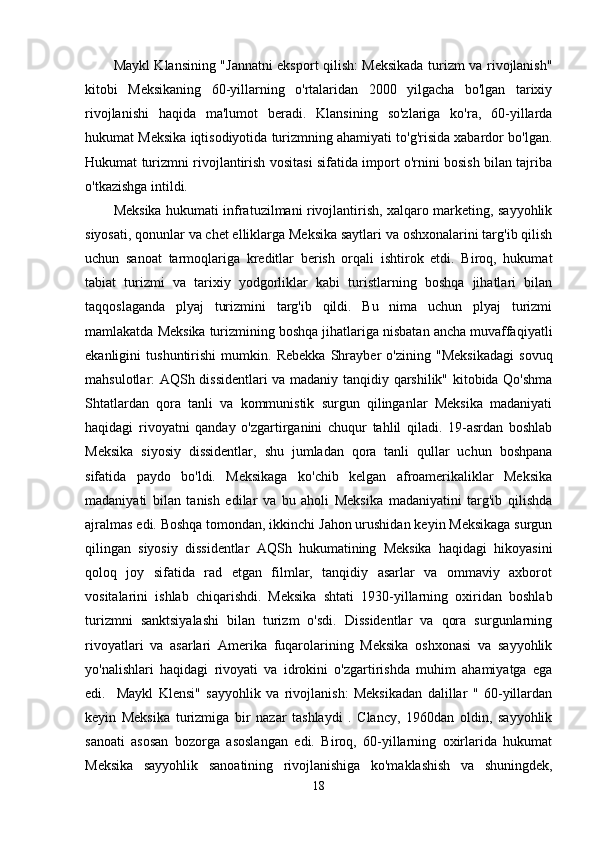 Maykl Klansining "Jannatni eksport qilish: Meksikada turizm va rivojlanish"
kitobi   Meksikaning   60-yillarning   o'rtalaridan   2000   yilgacha   bo'lgan   tarixiy
rivojlanishi   haqida   ma'lumot   beradi.   Klansining   so'zlariga   ko'ra,   60-yillarda
hukumat Meksika iqtisodiyotida turizmning ahamiyati to'g'risida xabardor bo'lgan.
Hukumat turizmni rivojlantirish vositasi sifatida import o'rnini bosish bilan tajriba
o'tkazishga intildi.
Meksika hukumati infratuzilmani rivojlantirish, xalqaro marketing, sayyohlik
siyosati, qonunlar va chet elliklarga Meksika saytlari va oshxonalarini targ'ib qilish
uchun   sanoat   tarmoqlariga   kreditlar   berish   orqali   ishtirok   etdi.   Biroq,   hukumat
tabiat   turizmi   va   tarixiy   yodgorliklar   kabi   turistlarning   boshqa   jihatlari   bilan
taqqoslaganda   plyaj   turizmini   targ'ib   qildi.   Bu   nima   uchun   plyaj   turizmi
mamlakatda Meksika turizmining boshqa jihatlariga nisbatan ancha muvaffaqiyatli
ekanligini   tushuntirishi   mumkin.   Rebekka   Shrayber   o'zining   "Meksikadagi   sovuq
mahsulotlar: AQSh dissidentlari va madaniy tanqidiy qarshilik" kitobida Qo'shma
Shtatlardan   qora   tanli   va   kommunistik   surgun   qilinganlar   Meksika   madaniyati
haqidagi   rivoyatni   qanday   o'zgartirganini   chuqur   tahlil   qiladi.   19-asrdan   boshlab
Meksika   siyosiy   dissidentlar,   shu   jumladan   qora   tanli   qullar   uchun   boshpana
sifatida   paydo   bo'ldi.   Meksikaga   ko'chib   kelgan   afroamerikaliklar   Meksika
madaniyati   bilan   tanish   edilar   va   bu   aholi   Meksika   madaniyatini   targ'ib   qilishda
ajralmas edi. Boshqa tomondan, ikkinchi Jahon urushidan keyin Meksikaga surgun
qilingan   siyosiy   dissidentlar   AQSh   hukumatining   Meksika   haqidagi   hikoyasini
qoloq   joy   sifatida   rad   etgan   filmlar,   tanqidiy   asarlar   va   ommaviy   axborot
vositalarini   ishlab   chiqarishdi.   Meksika   shtati   1930-yillarning   oxiridan   boshlab
turizmni   sanktsiyalashi   bilan   turizm   o'sdi.   Dissidentlar   va   qora   surgunlarning
rivoyatlari   va   asarlari   Amerika   fuqarolarining   Meksika   oshxonasi   va   sayyohlik
yo'nalishlari   haqidagi   rivoyati   va   idrokini   o'zgartirishda   muhim   ahamiyatga   ega
edi.     Maykl   Klensi"   sayyohlik   va   rivojlanish:   Meksikadan   dalillar   "   60-yillardan
keyin   Meksika   turizmiga   bir   nazar   tashlaydi   .   Clancy,   1960dan   oldin,   sayyohlik
sanoati   asosan   bozorga   asoslangan   edi.   Biroq,   60-yillarning   oxirlarida   hukumat
Meksika   sayyohlik   sanoatining   rivojlanishiga   ko'maklashish   va   shuningdek,
18 