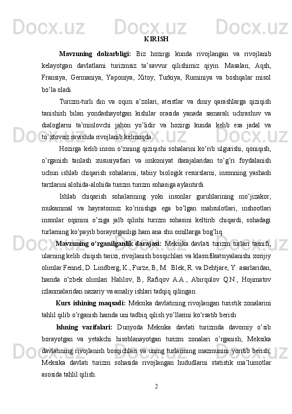 KIRISH
Mavzuning   dolzarbligi :   Biz   hozirgi   kunda   rivojlangan   va   rivojlanib
kelayotgan   davlatlarni   turizmsiz   ta ’ savvur   qilishimiz   qiyin .   Masalan;   Aqsh,
Fransiya,   Germaniya,   Yaponiya,   Xitoy,   Turkiya,   Ruminiya   va   boshqalar   misol
bo’la oladi.
Turizm-turli   din   va   oqim   a’zolari,   ateistlar   va   diniy   qarashlarga   qiziqish
tanishish   bilan   yondashayotgan   kishilar   orasida   yanada   samarali   uchrashuv   va
dialoglarni   ta’minlovchi   jahon   yo’lidir   va   hozirgi   kunda   kelib   esa   jadal   va
to’xtovsiz ravishda rivojlanib kelmoqda.
Hozirga kelib  inson  o’zining  qiziqishi   sohalarini  ko’rib  ulgurishi,  qoniqish,
o’rganish   tanlash   xususiyatlari   va   imkoniyat   darajalaridan   to’g’ri   foydalanish
uchun   ishlab   chiqarish   sohalarini,   tabiiy   biologik   resurslarni,   insonning   yashash
tarzlarini alohida-alohida turizm turizm sohasiga aylantirdi.
Ishlab   chiqarish   sohalarining   yoki   insonlar   guruhlarining   mo’jizakor,
mukammal   va   hayratomuz   ko’rinishga   ega   bo’lgan   mahsulotlari,   inshootlari
insonlar   oqimini   o’ziga   jalb   qilishi   turizm   sohasini   keltirib   chiqardi,   sohadagi
turlarning ko’payib borayotganligi ham ana shu omillarga bog’liq.
Mavzuning   o‘rganilganlik   darajasi:   Meksika   davlati   turizm   turlari   tasnifi,
ularning kelib chiqish tarixi, rivojlanish bosqichlari va klassifikatsiyalanishi xorijiy
olimlar Fennel, D. Lindberg, K., Furze, B, M.  Blek, R. va Dehtjare, Y. asarlaridan,
hamda   o‘zbek   olimlari   Halilov,   B,   Rafiqov   A.A.,   Abirqulov   Q.N.,   Hojimatov
izlanmalaridan nazariy va amaliy ishlari tadqiq qilingan. 
Kurs   ishining   maqsadi:   Meksika   davlatining   rivojlangan   turistik   zonalarini
tahlil qilib o’rganish hamda uni tadbiq qilish yo’llarini ko‘rsatib berish
Ishning   vazifalari:   Dunyoda   Meksika   davlati   turizmda   davomiy   o’sib
borayotgan   va   yetakchi   hisoblanayotgan   turizm   zonalari   o’rganish;   Meksika
davlatining  rivojlanish   bosqichlari   va  uning  turlarining  mazmunini   yoritib  berish;
Meksika   davlati   turizm   sohasida   rivojlangan   hududlarni   statistik   ma’lumotlar
asosida tahlil qilish.
2 