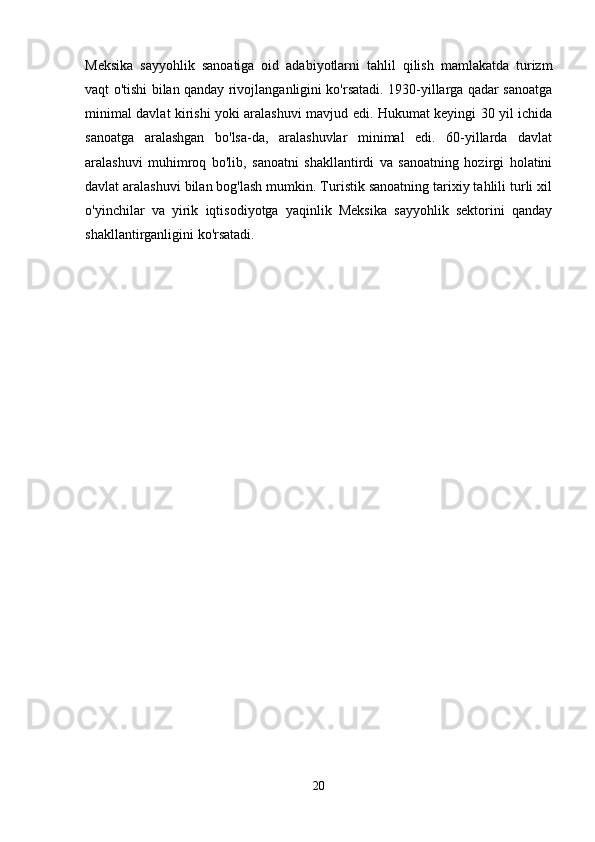 Meksika   sayyohlik   sanoatiga   oid   adabiyotlarni   tahlil   qilish   mamlakatda   turizm
vaqt o'tishi bilan qanday rivojlanganligini ko'rsatadi. 1930-yillarga qadar sanoatga
minimal davlat kirishi yoki aralashuvi mavjud edi. Hukumat keyingi 30 yil ichida
sanoatga   aralashgan   bo'lsa-da,   aralashuvlar   minimal   edi.   60-yillarda   davlat
aralashuvi   muhimroq   bo'lib,   sanoatni   shakllantirdi   va   sanoatning   hozirgi   holatini
davlat aralashuvi bilan bog'lash mumkin. Turistik sanoatning tarixiy tahlili turli xil
o'yinchilar   va   yirik   iqtisodiyotga   yaqinlik   Meksika   sayyohlik   sektorini   qanday
shakllantirganligini ko'rsatadi. 
20 