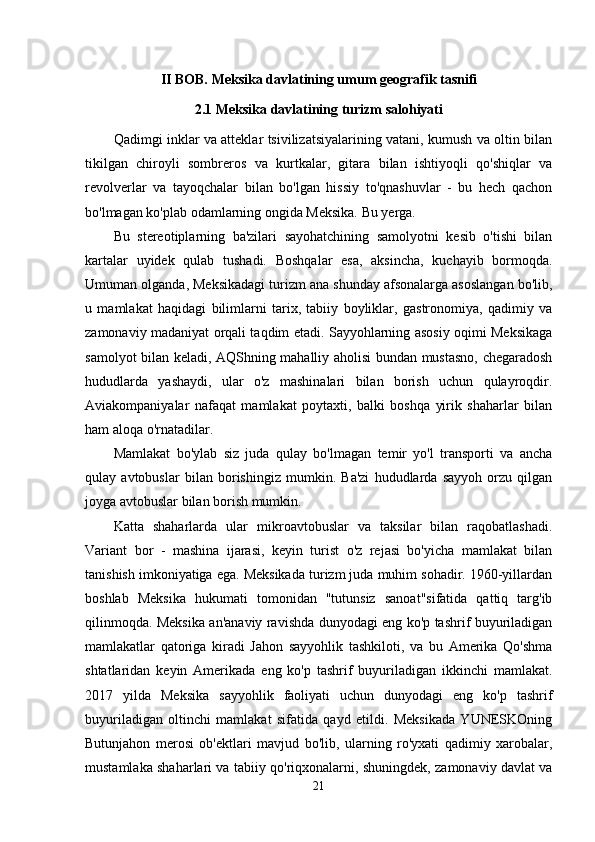 II BOB. Meksika davlatining umum geografik tasnifi
2.1 Meksika davlatining turizm salohiyati
Qadimgi inklar va atteklar tsivilizatsiyalarining vatani, kumush va oltin bilan
tikilgan   chiroyli   sombreros   va   kurtkalar,   gitara   bilan   ishtiyoqli   qo'shiqlar   va
revolverlar   va   tayoqchalar   bilan   bo'lgan   hissiy   to'qnashuvlar   -   bu   hech   qachon
bo'lmagan ko'plab odamlarning ongida Meksika. Bu yerga.
Bu   stereotiplarning   ba'zilari   sayohatchining   samolyotni   kesib   o'tishi   bilan
kartalar   uyidek   qulab   tushadi.   Boshqalar   esa,   aksincha,   kuchayib   bormoqda.
Umuman olganda, Meksikadagi turizm ana shunday afsonalarga asoslangan bo'lib,
u   mamlakat   haqidagi   bilimlarni   tarix,   tabiiy   boyliklar,   gastronomiya,   qadimiy   va
zamonaviy madaniyat orqali taqdim etadi. Sayyohlarning asosiy oqimi Meksikaga
samolyot bilan keladi, AQShning mahalliy aholisi bundan mustasno, chegaradosh
hududlarda   yashaydi,   ular   o'z   mashinalari   bilan   borish   uchun   qulayroqdir.
Aviakompaniyalar   nafaqat   mamlakat   poytaxti,   balki   boshqa   yirik   shaharlar   bilan
ham aloqa o'rnatadilar.
Mamlakat   bo'ylab   siz   juda   qulay   bo'lmagan   temir   yo'l   transporti   va   ancha
qulay   avtobuslar   bilan   borishingiz   mumkin.   Ba'zi   hududlarda   sayyoh   orzu   qilgan
joyga avtobuslar bilan borish mumkin.
Katta   shaharlarda   ular   mikroavtobuslar   va   taksilar   bilan   raqobatlashadi.
Variant   bor   -   mashina   ijarasi,   keyin   turist   o'z   rejasi   bo'yicha   mamlakat   bilan
tanishish imkoniyatiga ega. Meksikada turizm juda muhim sohadir. 1960-yillardan
boshlab   Meksika   hukumati   tomonidan   "tutunsiz   sanoat"sifatida   qattiq   targ'ib
qilinmoqda. Meksika an'anaviy ravishda dunyodagi eng ko'p tashrif buyuriladigan
mamlakatlar   qatoriga   kiradi   Jahon   sayyohlik   tashkiloti,   va   bu   Amerika   Qo'shma
shtatlaridan   keyin   Amerikada   eng   ko'p   tashrif   buyuriladigan   ikkinchi   mamlakat.
2017   yilda   Meksika   sayyohlik   faoliyati   uchun   dunyodagi   eng   ko'p   tashrif
buyuriladigan   oltinchi   mamlakat   sifatida   qayd   etildi.   Meksikada   YUNESKOning
Butunjahon   merosi   ob'ektlari   mavjud   bo'lib,   ularning   ro'yxati   qadimiy   xarobalar,
mustamlaka shaharlari va tabiiy qo'riqxonalarni, shuningdek, zamonaviy davlat va
21