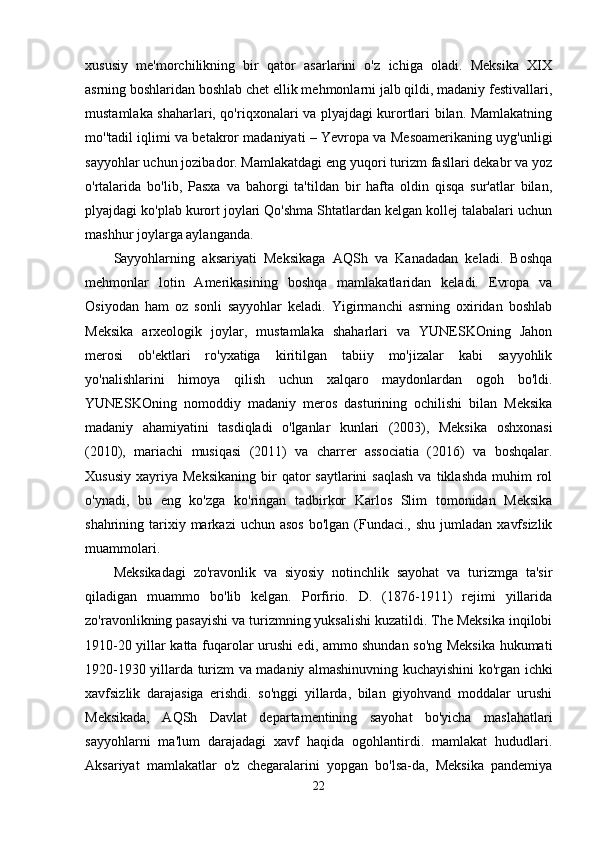 xususiy   me'morchilikning   bir   qator   asarlarini   o'z   ichiga   oladi.   Meksika   XIX
asrning boshlaridan boshlab chet ellik mehmonlarni jalb qildi, madaniy festivallari,
mustamlaka shaharlari, qo'riqxonalari va plyajdagi kurortlari bilan. Mamlakatning
mo''tadil iqlimi va betakror madaniyati – Yevropa va Mesoamerikaning uyg'unligi
sayyohlar uchun jozibador. Mamlakatdagi eng yuqori turizm fasllari dekabr va yoz
o'rtalarida   bo'lib,   Pasxa   va   bahorgi   ta'tildan   bir   hafta   oldin   qisqa   sur'atlar   bilan,
plyajdagi ko'plab kurort joylari Qo'shma Shtatlardan kelgan kollej talabalari uchun
mashhur joylarga aylanganda.
Sayyohlarning   aksariyati   Meksikaga   AQSh   va   Kanadadan   keladi.   Boshqa
mehmonlar   lotin   Amerikasining   boshqa   mamlakatlaridan   keladi.   Evropa   va
Osiyodan   ham   oz   sonli   sayyohlar   keladi.   Yigirmanchi   asrning   oxiridan   boshlab
Meksika   arxeologik   joylar,   mustamlaka   shaharlari   va   YUNESKOning   Jahon
merosi   ob'ektlari   ro'yxatiga   kiritilgan   tabiiy   mo'jizalar   kabi   sayyohlik
yo'nalishlarini   himoya   qilish   uchun   xalqaro   maydonlardan   ogoh   bo'ldi.
YUNESKOning   nomoddiy   madaniy   meros   dasturining   ochilishi   bilan   Meksika
madaniy   ahamiyatini   tasdiqladi   o'lganlar   kunlari   (2003),   Meksika   oshxonasi
(2010),   mariachi   musiqasi   (2011)   va   charrer   associatia   (2016)   va   boshqalar.
Xususiy   xayriya   Meksikaning   bir  qator   saytlarini  saqlash  va  tiklashda  muhim   rol
o'ynadi,   bu   eng   ko'zga   ko'ringan   tadbirkor   Karlos   Slim   tomonidan   Meksika
shahrining tarixiy markazi   uchun asos  bo'lgan  (Fundaci.,  shu  jumladan  xavfsizlik
muammolari.
Meksikadagi   zo'ravonlik   va   siyosiy   notinchlik   sayohat   va   turizmga   ta'sir
qiladigan   muammo   bo'lib   kelgan.   Porfirio.   D.   (1876-1911)   rejimi   yillarida
zo'ravonlikning pasayishi va turizmning yuksalishi kuzatildi. The Meksika inqilobi
1910-20 yillar katta fuqarolar urushi edi, ammo shundan so'ng Meksika hukumati
1920-1930 yillarda turizm va madaniy almashinuvning kuchayishini ko'rgan ichki
xavfsizlik   darajasiga   erishdi.   so'nggi   yillarda,   bilan   giyohvand   moddalar   urushi
Meksikada,   AQSh   Davlat   departamentining   sayohat   bo'yicha   maslahatlari
sayyohlarni   ma'lum   darajadagi   xavf   haqida   ogohlantirdi.   mamlakat   hududlari.
Aksariyat   mamlakatlar   o'z   chegaralarini   yopgan   bo'lsa-da,   Meksika   pandemiya
22 