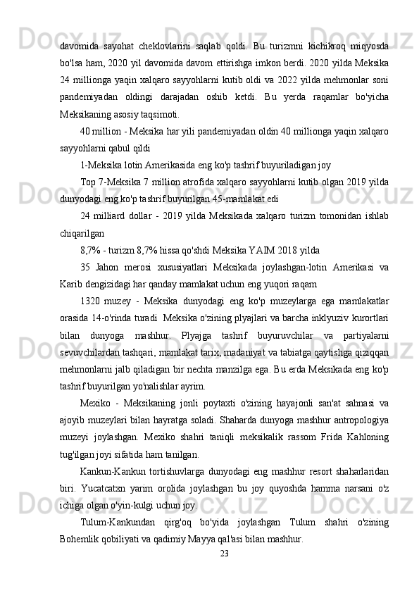 davomida   sayohat   cheklovlarini   saqlab   qoldi.   Bu   turizmni   kichikroq   miqyosda
bo'lsa ham, 2020 yil davomida davom ettirishga imkon berdi. 2020 yilda Meksika
24 millionga  yaqin xalqaro sayyohlarni  kutib  oldi   va  2022 yilda  mehmonlar   soni
pandemiyadan   oldingi   darajadan   oshib   ketdi.   Bu   yerda   raqamlar   bo'yicha
Meksikaning asosiy taqsimoti.
40 million - Meksika har yili pandemiyadan oldin 40 millionga yaqin xalqaro
sayyohlarni qabul qildi
1-Meksika lotin Amerikasida eng ko'p tashrif buyuriladigan joy
Top 7-Meksika 7 million atrofida xalqaro sayyohlarni kutib olgan 2019 yilda
dunyodagi eng ko'p tashrif buyurilgan 45-mamlakat edi
24   milliard   dollar   -   2019   yilda   Meksikada   xalqaro   turizm   tomonidan   ishlab
chiqarilgan
8,7% - turizm 8,7% hissa qo'shdi Meksika YAIM 2018 yilda
35   Jahon   merosi   xususiyatlari   Meksikada   joylashgan-lotin   Amerikasi   va
Karib dengizidagi har qanday mamlakat uchun eng yuqori raqam
1320   muzey   -   Meksika   dunyodagi   eng   ko'p   muzeylarga   ega   mamlakatlar
orasida 14-o'rinda turadi  Meksika o'zining plyajlari va barcha inklyuziv kurortlari
bilan   dunyoga   mashhur.   Plyajga   tashrif   buyuruvchilar   va   partiyalarni
sevuvchilardan tashqari, mamlakat tarix, madaniyat va tabiatga qaytishga qiziqqan
mehmonlarni jalb qiladigan bir nechta manzilga ega. Bu erda Meksikada eng ko'p
tashrif buyurilgan yo'nalishlar ayrim.
Mexiko   -   Meksikaning   jonli   poytaxti   o'zining   hayajonli   san'at   sahnasi   va
ajoyib muzeylari bilan hayratga soladi. Shaharda dunyoga mashhur antropologiya
muzeyi   joylashgan.   Mexiko   shahri   taniqli   meksikalik   rassom   Frida   Kahloning
tug'ilgan joyi sifatida ham tanilgan.
Kankun-Kankun   tortishuvlarga   dunyodagi   eng   mashhur   resort   shaharlaridan
biri.   Yucatcatxn   yarim   orolida   joylashgan   bu   joy   quyoshda   hamma   narsani   o'z
ichiga olgan o'yin-kulgi uchun joy.
Tulum-Kankundan   qirg'oq   bo'yida   joylashgan   Tulum   shahri   o'zining
Bohemlik qobiliyati va qadimiy Mayya qal'asi bilan mashhur.
23 