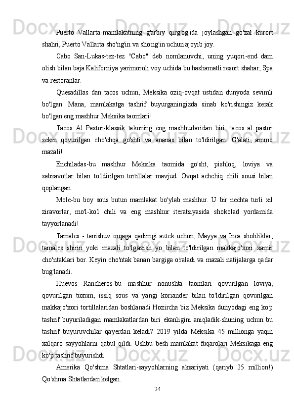 Puerto   Vallarta-mamlakatning   g'arbiy   qirg'og'ida   joylashgan   go'zal   kurort
shahri, Puerto Vallarta sho'ng'in va sho'ng'in uchun ajoyib joy.
Cabo   San-Lukas-tez-tez   "Cabo"   deb   nomlanuvchi,   uning   yuqori-end   dam
olish bilan baja Kaliforniya yarimoroli voy uchida bu hashamatli resort shahar, Spa
va restoranlar. 
Quesadillas   dan   tacos   uchun,   Meksika   oziq-ovqat   ustidan   dunyoda   sevimli
bo'lgan.   Mana,   mamlakatga   tashrif   buyurganingizda   sinab   ko'rishingiz   kerak
bo'lgan eng mashhur Meksika taomlari!
Tacos   Al   Pastor-klassik   takoning   eng   mashhurlaridan   biri,   tacos   al   pastor
sekin   qovurilgan   cho'chqa   go'shti   va   ananas   bilan   to'ldirilgan.   G'alati,   ammo
mazali!
Enchiladas-bu   mashhur   Meksika   taomida   go'sht,   pishloq,   loviya   va
sabzavotlar   bilan   to'ldirilgan   tortillalar   mavjud.   Ovqat   achchiq   chili   sousi   bilan
qoplangan.
Mole-bu   boy   sous   butun   mamlakat   bo'ylab   mashhur.   U   bir   nechta   turli   xil
ziravorlar,   mo'l-ko'l   chili   va   eng   mashhur   iteratsiyasida   shokolad   yordamida
tayyorlanadi!
Tamales   -   tanishuv   orqaga   qadimgi   aztek   uchun,   Mayya   va   Inca   shohliklar,
tamales   shirin   yoki   mazali   to'lg'azish   yo   bilan   to'ldirilgan   makkajo'xori   xamir
cho'ntaklari bor. Keyin cho'ntak banan bargiga o'raladi va mazali natijalarga qadar
bug'lanadi.
Huevos   Rancheros-bu   mashhur   nonushta   taomlari   qovurilgan   loviya,
qovurilgan   tuxum,   issiq   sous   va   yangi   koriander   bilan   to'ldirilgan   qovurilgan
makkajo'xori tortillalaridan boshlanadi Hozircha biz Meksika dunyodagi eng ko'p
tashrif   buyuriladigan   mamlakatlardan   biri   ekanligini   aniqladik-shuning   uchun   bu
tashrif   buyuruvchilar   qayerdan   keladi?   2019   yilda   Meksika   45   millionga   yaqin
xalqaro   sayyohlarni   qabul   qildi.   Ushbu   besh   mamlakat   fuqarolari   Meksikaga   eng
ko'p tashrif buyurishdi.
Amerika   Qo'shma   Shtatlari-sayyohlarning   aksariyati   (qariyb   25   million!)
Qo'shma Shtatlardan kelgan.
24
