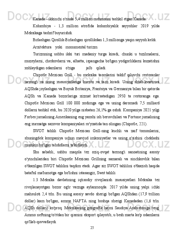 Kanada - ikkinchi o'rinda 5,4 million mehmonni tashkil etgan Kanada.
Kolumbiya   -   1,3   million   atrofida   kolumbiyalik   sayyohlar   2019   yilda
Meksikaga tashrif buyurishdi.
Birlashgan Qirollik-Birlashgan qirollikdan 1,3 millionga yaqin sayyoh keldi.
Arxitektura  yoki  monumental turizm 
Turizmning   ushbu   ikki   turi   madaniy   turga   kiradi,   chunki   u   tuzilmalarni,
muzeylarni, cherkovlarni va, albatta, ispangacha bo'lgan yodgorliklarni kuzatishni
xohlaydigan odamlarni  o'ziga  jalb  qiladi. 
Chipotle   Mexican   Grill   -   bu   meksika   taomlarini   taklif   qiluvchi   restoranlar
tarmog'i   va   uning   xususiyatlariga   burrito   va   taco   kiradi.   Uning   shtab-kvartirasi
AQShda joylashgan va Buyuk Britaniya, Frantsiya va Germaniya bilan bir qatorda
AQSh   va   Kanada   bozorlariga   xizmat   ko'rsatadigan   2950   ta   restoranga   ega.
Chipotle   Mexican   Grill   100   000   xodimga   ega   va   uning   daromadi   7,5   milliard
dollarni tashkil etdi, bu 2020 yilga nisbatan 26,1% ga oshdi. Kompaniya 2021 yilgi
Forbes jurnalining Amerikaning eng yaxshi ish beruvchilari va Fortune jurnalining
eng xurmatga sazovor kompaniyalari ro'yxatida tan olingan (Chipotle, 221). 
SWOT   tahlili   Chipotle   Mexican   Grill-ning   kuchli   va   zaif   tomonlarini,
shuningdek   kompaniya   uchun   mavjud   imkoniyatlar   va   uning   o'sishini   cheklashi
mumkin bo'lgan tahdidlarni ta'kidlaydi. 
Shu   sababli,   ushbu   maqola   tez   oziq-ovqat   tarmog'i   sanoatining   asosiy
o'yinchilaridan   biri   Chipotle   Mexican   Grillning   samarali   va   sinchkovlik   bilan
o'tkazilgan SWOT tahlilini taqdim etadi. Agar siz SWOT tahlilini o'tkazish haqida
batafsil ma'lumotga ega bo'lishni istasangiz, Swot tahlili
1.3   Meksika   davlatining   iqtisodiy   rivojlanish   xususiyatlari   Meksika   tez
rivojlanayotgan   bozor   og'ir   vaznga   aylanmoqda.   2017   yilda   uning   yalpi   ichki
mahsuloti  2,4  trln.  Bu  uning  asosiy   savdo   sherigi   bo'lgan  AQShdan  (17,9  trillion
dollar)   kam   bo'lgan,   ammo   NAFTA   ning   boshqa   sherigi   Kanadadan   (1,6   trln.
AQSh   dollari)   ko'proq.   Meksikaning   geografik   hajmi   Saudiya   Arabistoniga   teng.
Ammo neftning to'rtdan bir qismini eksport qilayotib, u besh marta ko'p odamlarni
qo'llab-quvvatlaydi.
25 