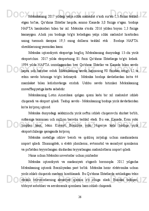 Meksikaning 2017 yildagi yalpi ichki mahsulot o'sish sur'ati 2,1 foizni tashkil
etgan   bo'lsa,   Qo'shma   Shtatlar   haqida,   ammo   Kanada   3,0   foizga   o'sgan.   boshqa
NAFTA   hamkorlari   bilan   bir   xil.   Meksika   o'sishi   2016   yildan   buyon   2,3   foizga
kamaygan.   Aholi   jon   boshiga   to'g'ri   keladigan   yalpi   ichki   mahsulot   hisobidan
uning   turmush   darajasi   19,5   ming   dollarni   tashkil   etdi   .   Boshqa   NAFTA
sheriklarining yarmidan kami.
Meksika   iqtisodiyoti   eksportga   bog'liq.   Meksikaning   dunyodagi   13-chi   yirik
eksportchisi.   2017   yilda   eksportning   81   foizi   Qo'shma   Shtatlarga   to'g'ri   keladi.
1994   yilda   NAFTA   imzolaganidan   beri   Qo'shma   Shtatlar   va   Kanada   bilan   savdo
hajmi   uch   barobar   oshdi.   Meksikaning   savdo   hajmining   90   foizdan   ortig'i   12   ta
erkin   savdo   bitimiga   to'g'ri   kelmaydi   .   Meksika   boshqa   davlatlardan   ko'ra   44
mamlakat   bilan   kelishuvlarga   erishdi.   Ushbu   savdo   bitimlari   Meksikaning
muvaffaqiyatiga katta sababdir.
Meksikaning   Lotin   Amerikasi   qolgan   qismi   kabi   bir   xil   mahsulot   ishlab
chiqaradi va eksport qiladi. Tashqi savdo - Meksikaning boshqa yirik davlatlaridan
ko'ra ko'proq iqtisod.
Meksika dunyodagi sakkizinchi yirik neftni ishlab chiqaruvchi shirkat bo'lib,
sutkasiga   taxminan  uch  million  barrelni  tashkil   etadi.  Bu  esa,   Kanada,   Eron  yoki
Iroqdan   kam,   lekin   Kuvayt,   Braziliya   yoki   Nigeriya   kabi   boshqa   yirik
eksportchilarga qaraganda ko'proq.
Meksika   metallga   ishlov   berish   va   qishloq   xo'jaligi   uchun   mashinalarni
import   qiladi.   Shuningdek,   u   elektr   jihozlarini,   avtomobil   va   samolyot   qismlarini
va po'latdan tayyorlangan shishadan tayyorlangan mahsulotlarni import qiladi.
Nima uchun Meksiko investorlar uchun jozibador
Meksika   iqtisodiyoti   va   madaniyati   o'zgarib   bormoqda.   2012   yilgacha
Meksikaning   iqtisodi   Braziliyadan   past   bo'ldi.   Meksika   hozir   elektronika   uchun
yirik ishlab chiqarish markazi hisoblanadi. Bu Qo'shma Shtatlarda sotiladigan tekis
ekranli   televizorlarning   aksariyat   qismini   o'z   ichiga   oladi.   Bundan   tashqari,
tibbiyot asboblari va aerokosmik qismlarni ham ishlab chiqaradi.
26