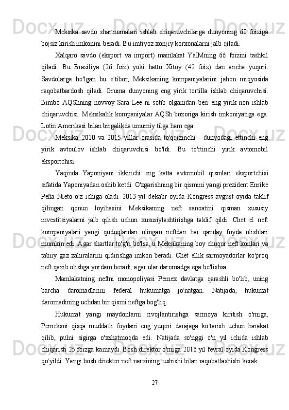 Meksika   savdo   shartnomalari   ishlab   chiqaruvchilarga   dunyoning   60   foiziga
bojsiz kirish imkonini beradi. Bu imtiyoz xorijiy korxonalarni jalb qiladi.
Xalqaro   savdo   (eksport   va   import)   mamlakat   YaIMning   66   foizini   tashkil
qiladi.   Bu   Braziliya   (26   foiz)   yoki   hatto   Xitoy   (42   foiz)   dan   ancha   yuqori.
Savdolarga   bo'lgan   bu   e'tibor,   Meksikaning   kompaniyalarini   jahon   miqyosida
raqobatbardosh   qiladi.   Gruma   dunyoning   eng   yirik   tortilla   ishlab   chiqaruvchisi.
Bimbo   AQShning   novvoy   Sara   Lee   ni   sotib   olganidan   beri   eng   yirik   non   ishlab
chiqaruvchisi.   Meksikalik   kompaniyalar   AQSh   bozoriga   kirish   imkoniyatiga   ega.
Lotin Amerikasi bilan birgalikda umumiy tilga ham ega.
Meksika   2010   va   2015   yillar   orasida   to'qqizinchi   -   dunyodagi   ettinchi   eng
yirik   avtoulov   ishlab   chiqaruvchisi   bo'ldi.   Bu   to'rtinchi   yirik   avtomobil
eksportchisi.
Yaqinda   Yaponiyani   ikkinchi   eng   katta   avtomobil   qismlari   eksportchisi
sifatida Yaponiyadan oshib ketdi. O'zgarishning bir qismini yangi prezident Enrike
Peña   Nieto   o'z   ichiga   oladi.   2013-yil   dekabr   oyida   Kongress   avgust   oyida   taklif
qilingan   qonun   loyihasini   Meksikaning   neft   sanoatini   qisman   xususiy
investitsiyalarni   jalb   qilish   uchun   xususiylashtirishga   taklif   qildi.   Chet   el   neft
kompaniyalari   yangi   quduqlardan   olingan   neftdan   har   qanday   foyda   olishlari
mumkin edi. Agar shartlar to'g'ri bo'lsa, u Meksikaning boy chuqur neft konlari va
tabiiy   gaz   zahiralarini   qidirishga   imkon   beradi.   Chet   ellik   sarmoyadorlar   ko'proq
neft qazib olishga yordam beradi, agar ular daromadga ega bo'lishsa.
Mamlakatning   neftni   monopoliyasi   Pemex   davlatga   qarashli   bo'lib,   uning
barcha   daromadlarini   federal   hukumatga   jo'natgan.   Natijada,   hukumat
daromadining uchdan bir qismi neftga bog'liq.
Hukumat   yangi   maydonlarni   rivojlantirishga   sarmoya   kiritish   o'rniga,
Pemeksni   qisqa   muddatli   foydani   eng   yuqori   darajaga   ko'tarish   uchun   harakat
qilib,   pulni   sigirga   o'xshatmoqda   edi.   Natijada   so'nggi   o'n   yil   ichida   ishlab
chiqarish 25 foizga kamaydi. Bosh direktor o'rniga 2016 yil fevral oyida Kongress
qo'yildi. Yangi bosh direktor neft narxining tushishi bilan raqobatlashishi kerak.
27 