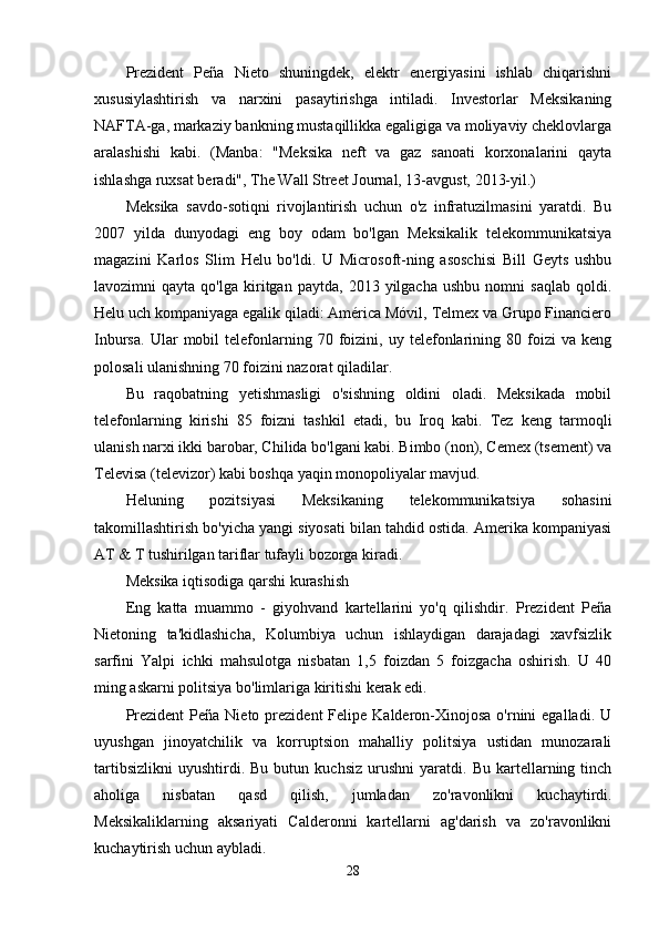 Prezident   Peña   Nieto   shuningdek,   elektr   energiyasini   ishlab   chiqarishni
xususiylashtirish   va   narxini   pasaytirishga   intiladi.   Investorlar   Meksikaning
NAFTA-ga, markaziy bankning mustaqillikka egaligiga va moliyaviy cheklovlarga
aralashishi   kabi.   (Manba:   "Meksika   neft   va   gaz   sanoati   korxonalarini   qayta
ishlashga ruxsat beradi", The Wall Street Journal, 13-avgust, 2013-yil.)
Meksika   savdo-sotiqni   rivojlantirish   uchun   o'z   infratuzilmasini   yaratdi.   Bu
2007   yilda   dunyodagi   eng   boy   odam   bo'lgan   Meksikalik   telekommunikatsiya
magazini   Karlos   Slim   Helu   bo'ldi.   U   Microsoft-ning   asoschisi   Bill   Geyts   ushbu
lavozimni   qayta   qo'lga   kiritgan   paytda,   2013  yilgacha   ushbu   nomni   saqlab   qoldi.
Helu uch kompaniyaga egalik qiladi: América Móvil, Telmex va Grupo Financiero
Inbursa.   Ular   mobil   telefonlarning  70   foizini,   uy  telefonlarining  80   foizi   va  keng
polosali ulanishning 70 foizini nazorat qiladilar.
Bu   raqobatning   yetishmasligi   o'sishning   oldini   oladi.   Meksikada   mobil
telefonlarning   kirishi   85   foizni   tashkil   etadi,   bu   Iroq   kabi.   Tez   keng   tarmoqli
ulanish narxi ikki barobar, Chilida bo'lgani kabi. Bimbo (non), Cemex (tsement) va
Televisa (televizor) kabi boshqa yaqin monopoliyalar mavjud.
Heluning   pozitsiyasi   Meksikaning   telekommunikatsiya   sohasini
takomillashtirish bo'yicha yangi siyosati bilan tahdid ostida. Amerika kompaniyasi
AT & T tushirilgan tariflar tufayli bozorga kiradi.
Meksika iqtisodiga qarshi kurashish
Eng   katta   muammo   -   giyohvand   kartellarini   yo'q   qilishdir.   Prezident   Peña
Nietoning   ta'kidlashicha,   Kolumbiya   uchun   ishlaydigan   darajadagi   xavfsizlik
sarfini   Yalpi   ichki   mahsulotga   nisbatan   1,5   foizdan   5   foizgacha   oshirish.   U   40
ming askarni politsiya bo'limlariga kiritishi kerak edi.
Prezident  Peña  Nieto prezident   Felipe Kalderon-Xinojosa  o'rnini   egalladi.  U
uyushgan   jinoyatchilik   va   korruptsion   mahalliy   politsiya   ustidan   munozarali
tartibsizlikni   uyushtirdi.  Bu   butun   kuchsiz   urushni   yaratdi.   Bu   kartellarning   tinch
aholiga   nisbatan   qasd   qilish,   jumladan   zo'ravonlikni   kuchaytirdi.
Meksikaliklarning   aksariyati   Calderonni   kartellarni   ag'darish   va   zo'ravonlikni
kuchaytirish uchun aybladi.
28 
