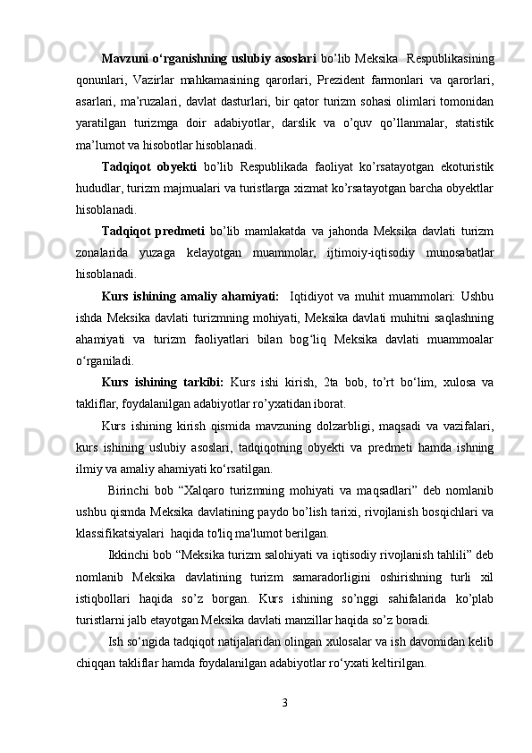 Mavzuni  o‘rganishning uslubiy asoslari   bo’lib Meksika    Respublikasining
qonunlari,   Vazirlar   mahkamasining   qarorlari,   Prezident   farmonlari   va   qarorlari,
asarlari, ma’ruzalari, davlat  dasturlari, bir  qator  turizm  sohasi  olimlari  tomonidan
yaratilgan   turizmga   doir   adabiyotlar,   darslik   va   o’quv   qo’llanmalar,   statistik
ma’lumot va hisobotlar hisoblanadi. 
Tadqiqot   obyekti   bo’lib   Respublikada   faoliyat   ko’rsatayotgan   ekoturistik
hududlar, turizm majmualari va turistlarga xizmat ko’rsatayotgan barcha obyektlar
hisoblanadi.
Tadqiqot   predmeti   bo’lib   mamlakatda   va   jahonda   Meksika   davlati   turizm
zonalarida   yuzaga   kelayotgan   muammolar,   ijtimoiy-iqtisodiy   munosabatlar
hisoblanadi.
Kurs   ishining   amaliy   ahamiyati:     Iqtidiyot   va   muhit   muammolari:   Ushbu
ishda   Meksika   davlati   turizmning   mohiyati,   Meksika   davlati   muhitni   saqlashning
ahamiyati   va   turizm   faoliyatlari   bilan   bog liq   Meksika   davlati   muammoalarʻ
o rganiladi. 	
ʻ
Kurs   ishining   tarkibi:   Kurs   ishi   kirish,   2ta   bob,   to’rt   bo‘lim,   xulosa   va
takliflar, foydalanilgan adabiyotlar ro’yxatidan iborat.
Kurs   ishining   kirish   qismida   mavzuning   dolzarbligi,   maqsadi   va   vazifalari,
kurs   ishining   uslubiy   asoslari,   tadqiqotning   obyekti   va   predmeti   hamda   ishning
ilmiy va amaliy ahamiyati ko‘rsatilgan.
Birinchi   bob   “Xalqaro   turizmning   mohiyati   va   maqsadlari”   deb   nomlanib
ushbu qismda Meksika davlatining paydo bo’lish tarixi, rivojlanish bosqichlari va
klassifikatsiyalari  haqida to'liq ma'lumot berilgan. 
Ikkinchi bob “Meksika turizm salohiyati va iqtisodiy rivojlanish tahlili” deb
nomlanib   Meksika   davlatining   turizm   samaradorligini   oshirishning   turli   xil
istiqbollari   haqida   so’z   borgan.   Kurs   ishining   so’nggi   sahifalarida   ko’plab
turistlarni jalb etayotgan Meksika davlati manzillar haqida so’z boradi. 
Ish so‘ngida tadqiqot natijalaridan olingan xulosalar va ish davomidan kelib
chiqqan takliflar hamda foydalanilgan adabiyotlar ro‘yxati keltirilgan. 
3 