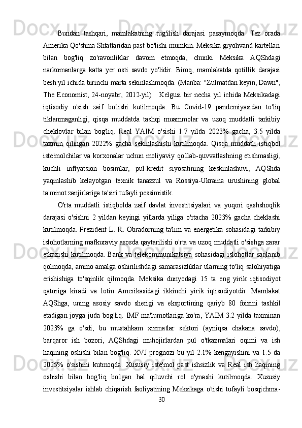 Bundan   tashqari,   mamlakatning   tug'ilish   darajasi   pasaymoqda.   Tez   orada
Amerika Qo'shma Shtatlaridan past bo'lishi mumkin. Meksika giyohvand kartellari
bilan   bog'liq   zo'ravonliklar   davom   etmoqda,   chunki   Meksika   AQShdagi
narkomanlarga   katta   yer   osti   savdo   yo'lidir.   Biroq,   mamlakatda   qotillik   darajasi
besh yil ichida birinchi marta sekinlashmoqda. (Manba: "Zulmatdan keyin, Dawn",
The   Economist,   24-noyabr,   2012-yil)       Kelgusi   bir   necha   yil   ichida   Meksikadagi
iqtisodiy   o'sish   zaif   bo'lishi   kutilmoqda.   Bu   Covid-19   pandemiyasidan   to'liq
tiklanmaganligi,   qisqa   muddatda   tashqi   muammolar   va   uzoq   muddatli   tarkibiy
cheklovlar   bilan   bog'liq.   Real   YAIM   o'sishi   1.7   yilda   2023%   gacha,   3.5   yilda
taxmin   qilingan   2022%   gacha   sekinlashishi   kutilmoqda.   Qisqa   muddatli   istiqbol
iste'molchilar va korxonalar uchun moliyaviy qo'llab-quvvatlashning etishmasligi,
kuchli   inflyatsion   bosimlar,   pul-kredit   siyosatining   keskinlashuvi,   AQShda
yaqinlashib   kelayotgan   texnik   tanazzul   va   Rossiya-Ukraina   urushining   global
ta'minot zanjirlariga ta'siri tufayli pessimistik.
O'rta   muddatli   istiqbolda   zaif   davlat   investitsiyalari   va   yuqori   qashshoqlik
darajasi   o'sishni   2   yildan   keyingi   yillarda   yiliga   o'rtacha   2023%   gacha   cheklashi
kutilmoqda.   Prezident   L.  R.   Obradorning  ta'lim   va  energetika   sohasidagi   tarkibiy
islohotlarning mafkuraviy asosda qaytarilishi o'rta va uzoq muddatli o'sishga zarar
etkazishi   kutilmoqda.   Bank   va   telekommunikatsiya   sohasidagi   islohotlar   saqlanib
qolmoqda, ammo amalga oshirilishdagi samarasizliklar ularning to'liq salohiyatiga
erishishiga   to'sqinlik   qilmoqda.   Meksika   dunyodagi   15   ta   eng   yirik   iqtisodiyot
qatoriga   kiradi   va   lotin   Amerikasidagi   ikkinchi   yirik   iqtisodiyotdir.   Mamlakat
AQShga,   uning   asosiy   savdo   sherigi   va   eksportining   qariyb   80   foizini   tashkil
etadigan joyga juda bog'liq. IMF ma'lumotlariga ko'ra, YAIM 3.2 yilda taxminan
2023%   ga   o'sdi,   bu   mustahkam   xizmatlar   sektori   (ayniqsa   chakana   savdo),
barqaror   ish   bozori,   AQShdagi   muhojirlardan   pul   o'tkazmalari   oqimi   va   ish
haqining  oshishi   bilan   bog'liq.  XVJ  prognozi  bu  yil   2.1%  kengayishini  va  1.5  da
2025%   o'sishini   kutmoqda.   Xususiy   iste'mol   past   ishsizlik   va   Real   ish   haqining
oshishi   bilan   bog'liq   bo'lgan   hal   qiluvchi   rol   o'ynashi   kutilmoqda.   Xususiy
investitsiyalar   ishlab   chiqarish   faoliyatining   Meksikaga   o'tishi   tufayli   bosqichma-
30