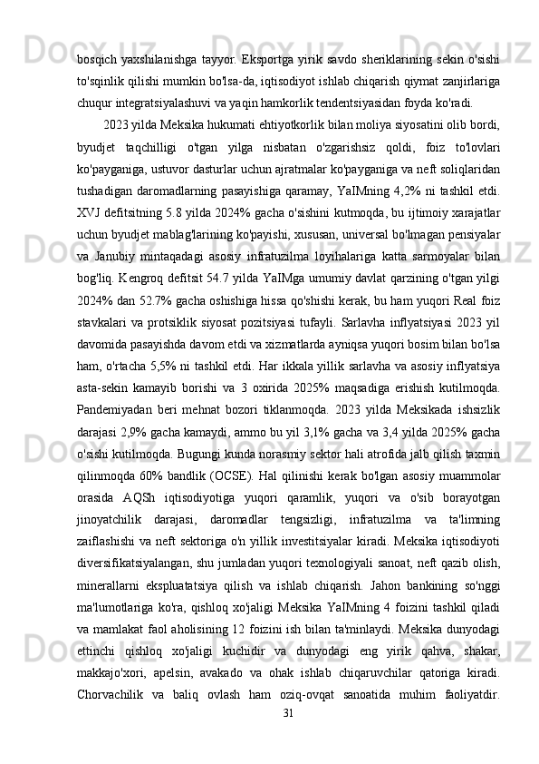 bosqich   yaxshilanishga   tayyor.   Eksportga   yirik   savdo   sheriklarining   sekin   o'sishi
to'sqinlik qilishi mumkin bo'lsa-da, iqtisodiyot ishlab chiqarish qiymat zanjirlariga
chuqur integratsiyalashuvi va yaqin hamkorlik tendentsiyasidan foyda ko'radi. 
2023 yilda Meksika hukumati ehtiyotkorlik bilan moliya siyosatini olib bordi,
byudjet   taqchilligi   o'tgan   yilga   nisbatan   o'zgarishsiz   qoldi,   foiz   to'lovlari
ko'payganiga, ustuvor dasturlar uchun ajratmalar ko'payganiga va neft soliqlaridan
tushadigan   daromadlarning   pasayishiga   qaramay,   YaIMning   4,2%   ni   tashkil   etdi.
XVJ defitsitning 5.8 yilda 2024% gacha o'sishini kutmoqda, bu ijtimoiy xarajatlar
uchun byudjet mablag'larining ko'payishi, xususan, universal bo'lmagan pensiyalar
va   Janubiy   mintaqadagi   asosiy   infratuzilma   loyihalariga   katta   sarmoyalar   bilan
bog'liq. Kengroq defitsit 54.7 yilda YaIMga umumiy davlat qarzining o'tgan yilgi
2024% dan 52.7% gacha oshishiga hissa qo'shishi kerak, bu ham yuqori Real foiz
stavkalari   va   protsiklik   siyosat   pozitsiyasi   tufayli.   Sarlavha   inflyatsiyasi   2023   yil
davomida pasayishda davom etdi va xizmatlarda ayniqsa yuqori bosim bilan bo'lsa
ham, o'rtacha 5,5% ni tashkil etdi. Har ikkala yillik sarlavha va asosiy inflyatsiya
asta-sekin   kamayib   borishi   va   3   oxirida   2025%   maqsadiga   erishish   kutilmoqda.
Pandemiyadan   beri   mehnat   bozori   tiklanmoqda.   2023   yilda   Meksikada   ishsizlik
darajasi 2,9% gacha kamaydi, ammo bu yil 3,1% gacha va 3,4 yilda 2025% gacha
o'sishi kutilmoqda. Bugungi kunda norasmiy sektor hali atrofida jalb qilish taxmin
qilinmoqda   60%   bandlik   (OCSE).   Hal   qilinishi   kerak   bo'lgan   asosiy   muammolar
orasida   AQSh   iqtisodiyotiga   yuqori   qaramlik,   yuqori   va   o'sib   borayotgan
jinoyatchilik   darajasi,   daromadlar   tengsizligi,   infratuzilma   va   ta'limning
zaiflashishi  va  neft   sektoriga  o'n yillik  investitsiyalar   kiradi.  Meksika  iqtisodiyoti
diversifikatsiyalangan, shu jumladan yuqori texnologiyali sanoat, neft qazib olish,
minerallarni   ekspluatatsiya   qilish   va   ishlab   chiqarish.   Jahon   bankining   so'nggi
ma'lumotlariga   ko'ra,   qishloq   xo'jaligi   Meksika   YaIMning   4   foizini   tashkil   qiladi
va mamlakat faol aholisining 12 foizini ish bilan ta'minlaydi. Meksika dunyodagi
ettinchi   qishloq   xo'jaligi   kuchidir   va   dunyodagi   eng   yirik   qahva,   shakar,
makkajo'xori,   apelsin,   avakado   va   ohak   ishlab   chiqaruvchilar   qatoriga   kiradi.
Chorvachilik   va   baliq   ovlash   ham   oziq-ovqat   sanoatida   muhim   faoliyatdir.
31