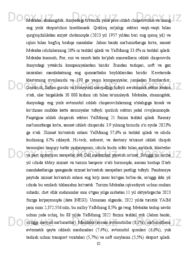 Meksika, shuningdek, dunyodagi to'rtinchi yirik pivo ishlab chiqaruvchisi va uning
eng   yirik   eksportchisi   hisoblanadi.   Qishloq   xo'jaligi   sektori   vaqti-vaqti   bilan
qurg'oqchilikdan   aziyat   chekmoqda   (2023   yil   1957   yildan   beri   eng   quruq   yil)   va
iqlim   bilan   bog'liq   boshqa   masalalar.   Jahon   banki   ma'lumotlariga   ko'ra,   sanoat
Meksika ishchilarining 26% ni tashkil qiladi va YaIMning 33.6% ni tashkil qiladi.
Meksika  kumush, ftor, rux va simob  kabi  ko'plab minerallarni  ishlab  chiqaruvchi
dunyodagi   yetakchi   kompaniyalardan   biridir.   Bundan   tashqari,   neft   va   gaz
zaxiralari   mamlakatning   eng   qimmatbaho   boyliklaridan   biridir.   Keretaroda
klasterning   rivojlanishi   va   190   ga   yaqin   kompaniyalar,   jumladan   Bombardier,
Goodrich, Safran guruhi va Honeyuell mavjudligi tufayli aerokosmik sektor keskin
o'sdi,   ular   birgalikda   30   000   kishini   ish   bilan   ta'minlaydi.   Meksika,   shuningdek,
dunyodagi   eng   yirik   avtomobil   ishlab   chiqaruvchilarning   o'ntaligiga   kiradi   va
ko'chmas   mulkka   katta   sarmoyalar   tufayli   qurilish   sektori   jadal   rivojlanmoqda.
Faqatgina   ishlab   chiqarish   sektori   YaIMning   21   foizini   tashkil   qiladi.   Rasmiy
ma'lumotlarga ko'ra, sanoat ishlab chiqarishi 3.9 yilning birinchi o'n oyida 2023%
ga   o'sdi.   Xizmat   ko'rsatish   sohasi   YaIMning   57,6%   ni   tashkil   qiladi   va   ishchi
kuchining   62%   ishlaydi.   Hi-tech,   axborot,   va   dasturiy   ta'minot   ishlab   chiqish
tarmoqlari haqiqiy turtki yashayapmiz, ishchi kuchi sifati bilan surtiladi, klasterlar
va past operatsion xarajatlar deb Call markazlari yaratish ne'mat. So'nggi bir necha
yil   ichida   tibbiy   xizmat   va   turizm   barqaror   o'sib   bormoqda,   asosan   boshqa   G'arb
mamlakatlariga qaraganda xizmat ko'rsatish xarajatlari pastligi tufayli. Pandemiya
paytida   xizmat   ko'rsatish   sohasi   eng   ko'p   zarar   ko'rgan   bo'lsa-da,   so'nggi   ikki   yil
ichida bu sezilarli tiklanishni ko'rsatdi. Turizm Meksika iqtisodiyoti uchun muhim
sohadir, chet ellik mehmonlar soni o'tgan yilga nisbatan 11 yil oktyabrgacha 2023
foizga   ko'paymoqda   (data   INEGI).   Umuman   olganda,   2022   yilda   turistik   YAIM
jami mxn 2,372,556 mln, bu milliy YaIMning 8,5% ga teng. Meksika tashqi savdo
uchun   juda   ochiq,   bu   88   yilda   YaIMning   2022   foizini   tashkil   etdi   (Jahon   banki,
so'nggi mavjud ma'lumotlar). Mamlakat asosan avtomobillar (8,1%), ma'lumotlarni
avtomatik   qayta   ishlash   mashinalari   (7,4%),   avtomobil   qismlari   (6,6%),   yuk
tashish  uchun  transport  vositalari   (5,7%)   va  neft   moylarini   (5,5%)   eksport   qiladi.
32 