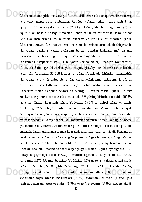 Meksika, shuningdek, dunyodagi to'rtinchi yirik pivo ishlab chiqaruvchisi va uning
eng   yirik   eksportchisi   hisoblanadi.   Qishloq   xo'jaligi   sektori   vaqti-vaqti   bilan
qurg'oqchilikdan   aziyat   chekmoqda   (2023   yil   1957   yildan   beri   eng   quruq   yil)   va
iqlim   bilan   bog'liq   boshqa   masalalar.   Jahon   banki   ma'lumotlariga   ko'ra,   sanoat
Meksika ishchilarining 26% ni tashkil qiladi va YaIMning 33.6% ni tashkil qiladi.
Meksika  kumush, ftor, rux va simob  kabi  ko'plab minerallarni  ishlab  chiqaruvchi
dunyodagi   yetakchi   kompaniyalardan   biridir.   Bundan   tashqari,   neft   va   gaz
zaxiralari   mamlakatning   eng   qimmatbaho   boyliklaridan   biridir.   Keretaroda
klasterning   rivojlanishi   va   190   ga   yaqin   kompaniyalar,   jumladan   Bombardier,
Goodrich, Safran guruhi va Honeyuell mavjudligi tufayli aerokosmik sektor keskin
o'sdi,   ular   birgalikda   30   000   kishini   ish   bilan   ta'minlaydi.   Meksika,   shuningdek,
dunyodagi   eng   yirik   avtomobil   ishlab   chiqaruvchilarning   o'ntaligiga   kiradi   va
ko'chmas   mulkka   katta   sarmoyalar   tufayli   qurilish   sektori   jadal   rivojlanmoqda.
Faqatgina   ishlab   chiqarish   sektori   YaIMning   21   foizini   tashkil   qiladi.   Rasmiy
ma'lumotlarga ko'ra, sanoat ishlab chiqarishi 3.9 yilning birinchi o'n oyida 2023%
ga   o'sdi.   Xizmat   ko'rsatish   sohasi   YaIMning   57,6%   ni   tashkil   qiladi   va   ishchi
kuchining   62%   ishlaydi.   Hi-tech,   axborot,   va   dasturiy   ta'minot   ishlab   chiqish
tarmoqlari haqiqiy turtki yashayapmiz, ishchi kuchi sifati bilan surtiladi, klasterlar
va past operatsion xarajatlar deb Call markazlari yaratish ne'mat. So'nggi bir necha
yil   ichida   tibbiy   xizmat   va   turizm   barqaror   o'sib   bormoqda,   asosan   boshqa   G'arb
mamlakatlariga qaraganda xizmat ko'rsatish xarajatlari pastligi tufayli. Pandemiya
paytida   xizmat   ko'rsatish   sohasi   eng   ko'p   zarar   ko'rgan   bo'lsa-da,   so'nggi   ikki   yil
ichida bu sezilarli tiklanishni ko'rsatdi. Turizm Meksika iqtisodiyoti uchun muhim
sohadir, chet ellik mehmonlar soni o'tgan yilga nisbatan 11 yil oktyabrgacha 2023
foizga   ko'paymoqda   (data   INEGI).   Umuman   olganda,   2022   yilda   turistik   YAIM
jami mxn 2,372,556 mln, bu milliy YaIMning 8,5% ga teng. Meksika tashqi savdo
uchun   juda   ochiq,   bu   88   yilda   YaIMning   2022   foizini   tashkil   etdi   (Jahon   banki,
so'nggi mavjud ma'lumotlar). Mamlakat asosan avtomobillar (8,1%), ma'lumotlarni
avtomatik   qayta   ishlash   mashinalari   (7,4%),   avtomobil   qismlari   (6,6%),   yuk
tashish  uchun  transport  vositalari   (5,7%)   va  neft   moylarini   (5,5%)   eksport   qiladi.
32