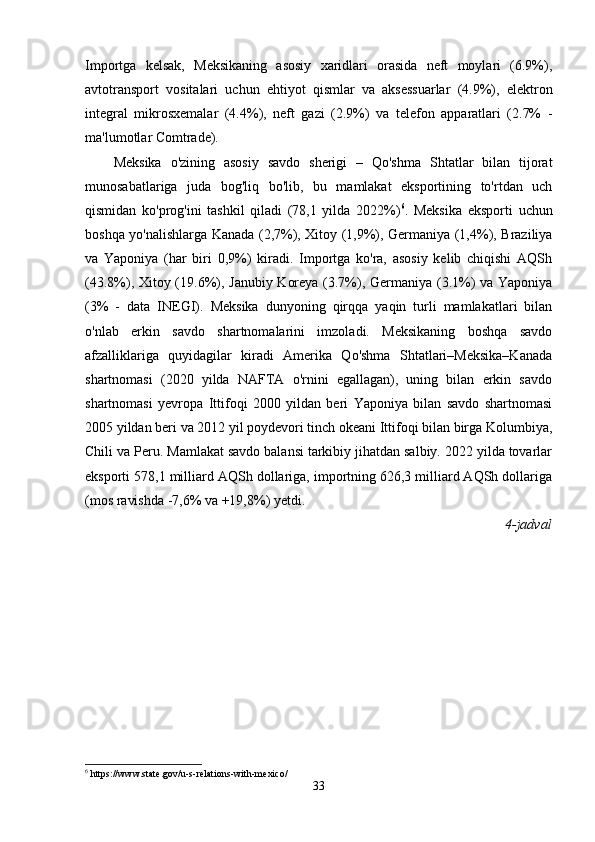Importga   kelsak,   Meksikaning   asosiy   xaridlari   orasida   neft   moylari   (6.9%),
avtotransport   vositalari   uchun   ehtiyot   qismlar   va   aksessuarlar   (4.9%),   elektron
integral   mikrosxemalar   (4.4%),   neft   gazi   (2.9%)   va   telefon   apparatlari   (2.7%   -
ma'lumotlar Comtrade).
Meksika   o'zining   asosiy   savdo   sherigi   –   Qo'shma   Shtatlar   bilan   tijorat
munosabatlariga   juda   bog'liq   bo'lib,   bu   mamlakat   eksportining   to'rtdan   uch
qismidan   ko'prog'ini   tashkil   qiladi   (78,1   yilda   2022%) 6
.   Meksika   eksporti   uchun
boshqa yo'nalishlarga Kanada (2,7%), Xitoy (1,9%), Germaniya (1,4%), Braziliya
va   Yaponiya   (har   biri   0,9%)   kiradi.   Importga   ko'ra,   asosiy   kelib   chiqishi   AQSh
(43.8%), Xitoy (19.6%), Janubiy Koreya (3.7%), Germaniya (3.1%) va Yaponiya
(3%   -   data   INEGI).   Meksika   dunyoning   qirqqa   yaqin   turli   mamlakatlari   bilan
o'nlab   erkin   savdo   shartnomalarini   imzoladi.   Meksikaning   boshqa   savdo
afzalliklariga   quyidagilar   kiradi   Amerika   Qo'shma   Shtatlari–Meksika–Kanada
shartnomasi   (2020   yilda   NAFTA   o'rnini   egallagan),   uning   bilan   erkin   savdo
shartnomasi   yevropa   Ittifoqi   2000   yildan   beri   Yaponiya   bilan   savdo   shartnomasi
2005 yildan beri va 2012 yil poydevori tinch okeani Ittifoqi bilan birga Kolumbiya,
Chili va Peru. Mamlakat savdo balansi tarkibiy jihatdan salbiy. 2022 yilda tovarlar
eksporti 578,1 milliard AQSh dollariga, importning 626,3 milliard AQSh dollariga
(mos ravishda -7,6% va +19,8%) yetdi. 
4-jadval
6
 https://www.state.gov/u-s-relations-with-mexico/
33