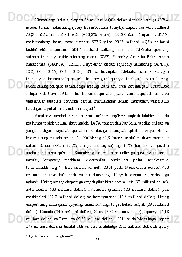 Xizmatlarga kelsak, eksport 36 milliard AQSh dollarini tashkil etdi (+32,7%,
asosan   turizm   sohasining   ijobiy   ko'rsatkichlari   tufayli),   import   esa   46,8   milliard
AQSh   dollarini   tashkil   etdi   (+20,8%   y-o-y).   INEGI-dan   olingan   dastlabki
ma'lumotlarga   ko'ra,   tovar   eksporti   577.7   yilda   2023   milliard   AQSh   dollarini
tashkil   etdi,   importning   604.6   milliard   dollariga   nisbatan.   Meksika   quyidagi
xalqaro   iqtisodiy   tashkilotlarning   a'zosi:   XVF,   Shimoliy   Amerika   Erkin   savdo
shartnomasi   (NAFTA),   OECD,   Osiyo-tinch   okeani   iqtisodiy   hamkorligi   (APEC),
ICC,   G-3,   G-15,   G-20,   G-24,   JST   va   boshqalar.   Meksika   ishtirok   etadigan
iqtisodiy va boshqa xalqaro tashkilotlarning to'liq ro'yxati uchun bu yerni bosing.
Meksikaning   xalqaro   tashkilotiga   a'zoligi   ham   shu   erda   ko'rsatilgan.   TravelDoc
Infopage-da Covid-19 bilan bog'liq kirish qoidalari, parvozlarni taqiqlash, sinov va
vaktsinalar   talablari   bo'yicha   barcha   mamlakatlar   uchun   muntazam   yangilanib
turadigan sayohat ma'lumotlari mavjud. 8
Amaldagi   sayohat   qoidalari,   shu   jumladan   sog'liqni   saqlash   talablari   haqida
ma'lumot  topish uchun, shuningdek,  IATA tomonidan har  kuni  taqdim  etilgan va
yangilanadigan   sayohat   qoidalari   xaritasiga   murojaat   qilish   tavsiya   etiladi.
Meksikaning etakchi  sanoati-bu YaIMning 59,8 foizini tashkil  etadigan xizmatlar
sohasi.   Sanoat   sektori   36,6%,   so'ngra   qishloq   xo'jaligi   3,6%   (bandlik   darajasidan
ancha   past)   hissa   qo'shadi.   Sanoatning   etakchi   mahsulotlariga   quyidagilar   kiradi:
tamaki,   kimyoviy   moddalar,   elektronika,   temir   va   po'lat,   aerokosmik,
to'qimachilik,   tog   '   -   kon   sanoati   va   neft.   2014   yilda   Meksikadan   eksport   400
milliard   dollarga   baholandi   va   bu   dunyodagi   12-yirik   eksport   iqtisodiyotiga
aylandi. Uning asosiy eksportiga quyidagilar kiradi: xom neft (37 milliard dollar),
avtomobillar   (33   milliard   dollar),   avtomobil   qismlari   (23   milliard   dollar),   yuk
mashinalari   (22,7   milliard   dollar)   va   kompyuterlar   (18,6   milliard   dollar).   Uning
eksportining katta qismi quyidagi mamlakatlarga to'g'ri keladi: AQSh (291 milliard
dollar), Kanada (24,5 milliard dollar), Xitoy (7,89 milliard dollar), Ispaniya (6,18
milliard dollar) va Braziliya (5,35 milliard dollar).   2014 yilda Meksikaga import
379  milliard  dollarni   tashkil   etdi   va  bu   mamlakatga   21,3  milliard   dollarlik   ijobiy
8
 https://visitmexico.com/eng/home-2/
35 