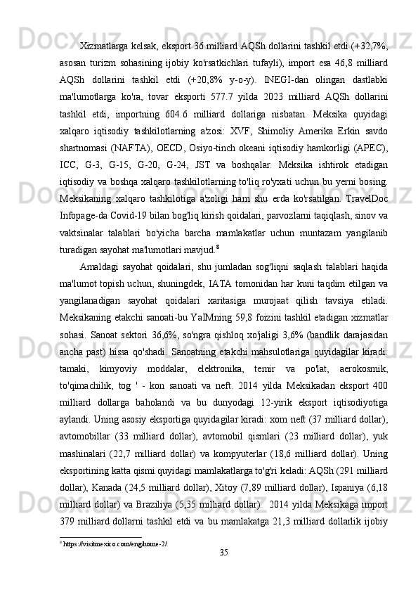Xizmatlarga kelsak, eksport 36 milliard AQSh dollarini tashkil etdi (+32,7%,
asosan   turizm   sohasining   ijobiy   ko'rsatkichlari   tufayli),   import   esa   46,8   milliard
AQSh   dollarini   tashkil   etdi   (+20,8%   y-o-y).   INEGI-dan   olingan   dastlabki
ma'lumotlarga   ko'ra,   tovar   eksporti   577.7   yilda   2023   milliard   AQSh   dollarini
tashkil   etdi,   importning   604.6   milliard   dollariga   nisbatan.   Meksika   quyidagi
xalqaro   iqtisodiy   tashkilotlarning   a'zosi:   XVF,   Shimoliy   Amerika   Erkin   savdo
shartnomasi   (NAFTA),   OECD,   Osiyo-tinch   okeani   iqtisodiy   hamkorligi   (APEC),
ICC,   G-3,   G-15,   G-20,   G-24,   JST   va   boshqalar.   Meksika   ishtirok   etadigan
iqtisodiy va boshqa xalqaro tashkilotlarning to'liq ro'yxati uchun bu yerni bosing.
Meksikaning   xalqaro   tashkilotiga   a'zoligi   ham   shu   erda   ko'rsatilgan.   TravelDoc
Infopage-da Covid-19 bilan bog'liq kirish qoidalari, parvozlarni taqiqlash, sinov va
vaktsinalar   talablari   bo'yicha   barcha   mamlakatlar   uchun   muntazam   yangilanib
turadigan sayohat ma'lumotlari mavjud. 8
Amaldagi   sayohat   qoidalari,   shu   jumladan   sog'liqni   saqlash   talablari   haqida
ma'lumot  topish uchun, shuningdek,  IATA tomonidan har  kuni  taqdim  etilgan va
yangilanadigan   sayohat   qoidalari   xaritasiga   murojaat   qilish   tavsiya   etiladi.
Meksikaning etakchi  sanoati-bu YaIMning 59,8 foizini tashkil  etadigan xizmatlar
sohasi.   Sanoat   sektori   36,6%,   so'ngra   qishloq   xo'jaligi   3,6%   (bandlik   darajasidan
ancha   past)   hissa   qo'shadi.   Sanoatning   etakchi   mahsulotlariga   quyidagilar   kiradi:
tamaki,   kimyoviy   moddalar,   elektronika,   temir   va   po'lat,   aerokosmik,
to'qimachilik,   tog   '   -   kon   sanoati   va   neft.   2014   yilda   Meksikadan   eksport   400
milliard   dollarga   baholandi   va   bu   dunyodagi   12-yirik   eksport   iqtisodiyotiga
aylandi. Uning asosiy eksportiga quyidagilar kiradi: xom neft (37 milliard dollar),
avtomobillar   (33   milliard   dollar),   avtomobil   qismlari   (23   milliard   dollar),   yuk
mashinalari   (22,7   milliard   dollar)   va   kompyuterlar   (18,6   milliard   dollar).   Uning
eksportining katta qismi quyidagi mamlakatlarga to'g'ri keladi: AQSh (291 milliard
dollar), Kanada (24,5 milliard dollar), Xitoy (7,89 milliard dollar), Ispaniya (6,18
milliard dollar) va Braziliya (5,35 milliard dollar).   2014 yilda Meksikaga import
379  milliard  dollarni   tashkil   etdi   va  bu   mamlakatga   21,3  milliard   dollarlik   ijobiy
8
 https://visitmexico.com/eng/home-2/
35
