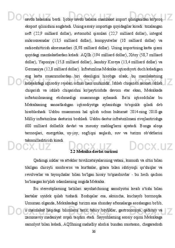 savdo balansini  berdi. Ijobiy savdo balansi mamlakat import qilinganidan ko'proq
eksport qilinishini anglatadi. Uning asosiy importiga quyidagilar kiradi: tozalangan
neft   (22,9   milliard   dollar),   avtomobil   qismlari   (22,7   milliard   dollar),   integral
mikrosxemalar   (13,5   milliard   dollar),   kompyuterlar   (10   milliard   dollar)   va
radioeshittirish aksessuarlari  (8,98 milliard dollar). Uning importining katta qismi
quyidagi mamlakatlardan keladi: AQSh (194 milliard dollar), Xitoy (58,7 milliard
dollar), Yaponiya (15,8 milliard dollar), Janubiy  Koreya (13,4 milliard dollar)  va
Germaniya (12,8 milliard dollar). Infratuzilma Meksika iqtisodiyoti duch keladigan
eng   katta   muammolardan   biri   ekanligini   hisobga   olsak,   bu   mamlakatning
kelajakdagi iqtisodiy rejalari uchun ham muhimdir. Ishlab chiqarish sanoati ishlab
chiqarish   va   ishlab   chiqarishni   ko'paytirishda   davom   etar   ekan,   Meksikada
infratuzilmaning   etishmasligi   muammoga   aylanadi.   Ba'zi   iqtisodchilar   bu
Meksikaning   sanoatlashgan   iqtisodiyotga   aylanishiga   to'sqinlik   qiladi   deb
hisoblashadi.   Ushbu   muammoni   hal   qilish   uchun   hukumat   2014-ning   2018-ga
Milliy infratuzilma dasturini boshladi. Ushbu dastur infratuzilmani rivojlantirishga
600   milliard   dollarlik   davlat   va   xususiy   mablag'larni   ajratadi.   Bunga   aloqa
tarmoqlari,   energetika,   uy-joy,   sog'liqni   saqlash,   suv   va   turizm   ob'ektlarini
takomillashtirish kiradi. 
2.2 Meksika davlat turizmi
Qadimgi inklar va atteklar tsivilizatsiyalarining vatani, kumush va oltin bilan
tikilgan   chiroyli   sombreros   va   kurtkalar,   gitara   bilan   ishtiyoqli   qo'shiqlar   va
revolverlar   va   tayoqchalar   bilan   bo'lgan   hissiy   to'qnashuvlar   -   bu   hech   qachon
bo'lmagan ko'plab odamlarning ongida Meksika.
Bu   stereotiplarning   ba'zilari   sayohatchining   samolyotni   kesib   o'tishi   bilan
kartalar   uyidek   qulab   tushadi.   Boshqalar   esa,   aksincha,   kuchayib   bormoqda.
Umuman olganda, Meksikadagi turizm ana shunday afsonalarga asoslangan bo'lib,
u   mamlakat   haqidagi   bilimlarni   tarix,   tabiiy   boyliklar,   gastronomiya,   qadimiy   va
zamonaviy madaniyat orqali taqdim etadi. Sayyohlarning asosiy oqimi Meksikaga
samolyot bilan keladi, AQShning mahalliy aholisi bundan mustasno, chegaradosh
36 