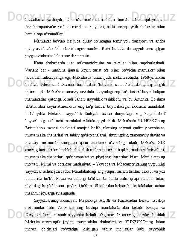 hududlarda   yashaydi,   ular   o'z   mashinalari   bilan   borish   uchun   qulayroqdir.
Aviakompaniyalar   nafaqat   mamlakat   poytaxti,   balki   boshqa   yirik   shaharlar   bilan
ham aloqa o'rnatadilar.
Mamlakat   bo'ylab   siz   juda   qulay   bo'lmagan   temir   yo'l   transporti   va   ancha
qulay   avtobuslar   bilan   borishingiz   mumkin.   Ba'zi   hududlarda   sayyoh   orzu   qilgan
joyga avtobuslar bilan borish mumkin.
Katta   shaharlarda   ular   mikroavtobuslar   va   taksilar   bilan   raqobatlashadi.
Variant   bor   -   mashina   ijarasi,   keyin   turist   o'z   rejasi   bo'yicha   mamlakat   bilan
tanishish imkoniyatiga ega. Meksikada turizm juda muhim sohadir. 1960-yillardan
boshlab   Meksika   hukumati   tomonidan   "tutunsiz   sanoat"sifatida   qattiq   targ'ib
qilinmoqda. Meksika an'anaviy ravishda dunyodagi eng ko'p tashrif buyuriladigan
mamlakatlar   qatoriga   kiradi   Jahon   sayyohlik   tashkiloti,   va   bu   Amerika   Qo'shma
shtatlaridan   keyin   Amerikada   eng   ko'p   tashrif   buyuriladigan   ikkinchi   mamlakat.
2017   yilda   Meksika   sayyohlik   faoliyati   uchun   dunyodagi   eng   ko'p   tashrif
buyuriladigan   oltinchi   mamlakat   sifatida   qayd   etildi.   Meksikada   YUNESKOning
Butunjahon   merosi   ob'ektlari   mavjud   bo'lib,   ularning   ro'yxati   qadimiy   xarobalar,
mustamlaka shaharlari va tabiiy qo'riqxonalarni, shuningdek, zamonaviy davlat va
xususiy   me'morchilikning   bir   qator   asarlarini   o'z   ichiga   oladi.   Meksika   XIX
asrning boshlaridan boshlab chet ellik mehmonlarni jalb qildi, madaniy festivallari,
mustamlaka shaharlari, qo'riqxonalari va plyajdagi kurortlari bilan. Mamlakatning
mo''tadil iqlimi va betakror madaniyati – Yevropa va Mesoamerikaning uyg'unligi
sayyohlar uchun jozibador. Mamlakatdagi eng yuqori turizm fasllari dekabr va yoz
o'rtalarida   bo'lib,   Pasxa   va   bahorgi   ta'tildan   bir   hafta   oldin   qisqa   sur'atlar   bilan,
plyajdagi ko'plab kurort joylari Qo'shma Shtatlardan kelgan kollej talabalari uchun
mashhur joylarga aylanganda.
Sayyohlarning   aksariyati   Meksikaga   AQSh   va   Kanadadan   keladi.   Boshqa
mehmonlar   lotin   Amerikasining   boshqa   mamlakatlaridan   keladi.   Evropa   va
Osiyodan   ham   oz   sonli   sayyohlar   keladi.   Yigirmanchi   asrning   oxiridan   boshlab
Meksika   arxeologik   joylar,   mustamlaka   shaharlari   va   YUNESKOning   Jahon
merosi   ob'ektlari   ro'yxatiga   kiritilgan   tabiiy   mo'jizalar   kabi   sayyohlik
37