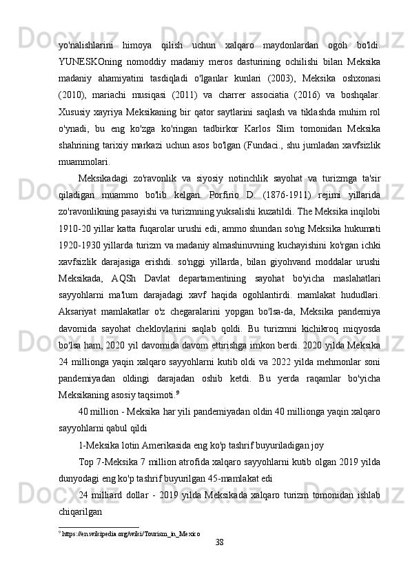 yo'nalishlarini   himoya   qilish   uchun   xalqaro   maydonlardan   ogoh   bo'ldi.
YUNESKOning   nomoddiy   madaniy   meros   dasturining   ochilishi   bilan   Meksika
madaniy   ahamiyatini   tasdiqladi   o'lganlar   kunlari   (2003),   Meksika   oshxonasi
(2010),   mariachi   musiqasi   (2011)   va   charrer   associatia   (2016)   va   boshqalar.
Xususiy   xayriya   Meksikaning   bir  qator   saytlarini  saqlash  va  tiklashda  muhim   rol
o'ynadi,   bu   eng   ko'zga   ko'ringan   tadbirkor   Karlos   Slim   tomonidan   Meksika
shahrining tarixiy markazi   uchun asos  bo'lgan  (Fundaci.,  shu  jumladan  xavfsizlik
muammolari.
Meksikadagi   zo'ravonlik   va   siyosiy   notinchlik   sayohat   va   turizmga   ta'sir
qiladigan   muammo   bo'lib   kelgan.   Porfirio   D.   (1876-1911)   rejimi   yillarida
zo'ravonlikning pasayishi va turizmning yuksalishi kuzatildi. The Meksika inqilobi
1910-20 yillar katta fuqarolar urushi edi, ammo shundan so'ng Meksika hukumati
1920-1930 yillarda turizm va madaniy almashinuvning kuchayishini ko'rgan ichki
xavfsizlik   darajasiga   erishdi.   so'nggi   yillarda,   bilan   giyohvand   moddalar   urushi
Meksikada,   AQSh   Davlat   departamentining   sayohat   bo'yicha   maslahatlari
sayyohlarni   ma'lum   darajadagi   xavf   haqida   ogohlantirdi.   mamlakat   hududlari.
Aksariyat   mamlakatlar   o'z   chegaralarini   yopgan   bo'lsa-da,   Meksika   pandemiya
davomida   sayohat   cheklovlarini   saqlab   qoldi.   Bu   turizmni   kichikroq   miqyosda
bo'lsa ham, 2020 yil davomida davom ettirishga imkon berdi. 2020 yilda Meksika
24 millionga  yaqin xalqaro sayyohlarni  kutib  oldi   va  2022 yilda  mehmonlar   soni
pandemiyadan   oldingi   darajadan   oshib   ketdi.   Bu   yerda   raqamlar   bo'yicha
Meksikaning asosiy taqsimoti. 9
40 million - Meksika har yili pandemiyadan oldin 40 millionga yaqin xalqaro
sayyohlarni qabul qildi
1-Meksika lotin Amerikasida eng ko'p tashrif buyuriladigan joy
Top 7-Meksika 7 million atrofida xalqaro sayyohlarni kutib olgan 2019 yilda
dunyodagi eng ko'p tashrif buyurilgan 45-mamlakat edi
24   milliard   dollar   -   2019   yilda   Meksikada   xalqaro   turizm   tomonidan   ishlab
chiqarilgan
9
 https://en.wikipedia.org/wiki/Tourism_in_Mexico
38 