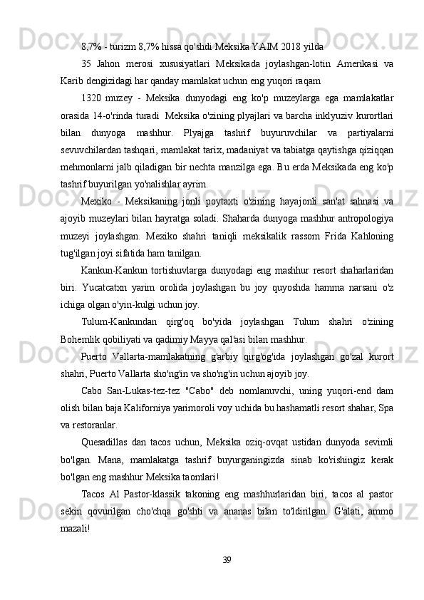 8,7% - turizm 8,7% hissa qo'shdi Meksika YAIM 2018 yilda
35   Jahon   merosi   xususiyatlari   Meksikada   joylashgan-lotin   Amerikasi   va
Karib dengizidagi har qanday mamlakat uchun eng yuqori raqam
1320   muzey   -   Meksika   dunyodagi   eng   ko'p   muzeylarga   ega   mamlakatlar
orasida 14-o'rinda turadi  Meksika o'zining plyajlari va barcha inklyuziv kurortlari
bilan   dunyoga   mashhur.   Plyajga   tashrif   buyuruvchilar   va   partiyalarni
sevuvchilardan tashqari, mamlakat tarix, madaniyat va tabiatga qaytishga qiziqqan
mehmonlarni jalb qiladigan bir nechta manzilga ega. Bu erda Meksikada eng ko'p
tashrif buyurilgan yo'nalishlar ayrim.
Mexiko   -   Meksikaning   jonli   poytaxti   o'zining   hayajonli   san'at   sahnasi   va
ajoyib muzeylari bilan hayratga soladi. Shaharda dunyoga mashhur antropologiya
muzeyi   joylashgan.   Mexiko   shahri   taniqli   meksikalik   rassom   Frida   Kahloning
tug'ilgan joyi sifatida ham tanilgan.
Kankun-Kankun   tortishuvlarga   dunyodagi   eng   mashhur   resort   shaharlaridan
biri.   Yucatcatxn   yarim   orolida   joylashgan   bu   joy   quyoshda   hamma   narsani   o'z
ichiga olgan o'yin-kulgi uchun joy.
Tulum-Kankundan   qirg'oq   bo'yida   joylashgan   Tulum   shahri   o'zining
Bohemlik qobiliyati va qadimiy Mayya qal'asi bilan mashhur.
Puerto   Vallarta-mamlakatning   g'arbiy   qirg'og'ida   joylashgan   go'zal   kurort
shahri, Puerto Vallarta sho'ng'in va sho'ng'in uchun ajoyib joy.
Cabo   San-Lukas-tez-tez   "Cabo"   deb   nomlanuvchi,   uning   yuqori-end   dam
olish bilan baja Kaliforniya yarimoroli voy uchida bu hashamatli resort shahar, Spa
va restoranlar. 
Quesadillas   dan   tacos   uchun,   Meksika   oziq-ovqat   ustidan   dunyoda   sevimli
bo'lgan.   Mana,   mamlakatga   tashrif   buyurganingizda   sinab   ko'rishingiz   kerak
bo'lgan eng mashhur Meksika taomlari!
Tacos   Al   Pastor-klassik   takoning   eng   mashhurlaridan   biri,   tacos   al   pastor
sekin   qovurilgan   cho'chqa   go'shti   va   ananas   bilan   to'ldirilgan.   G'alati,   ammo
mazali!
39 