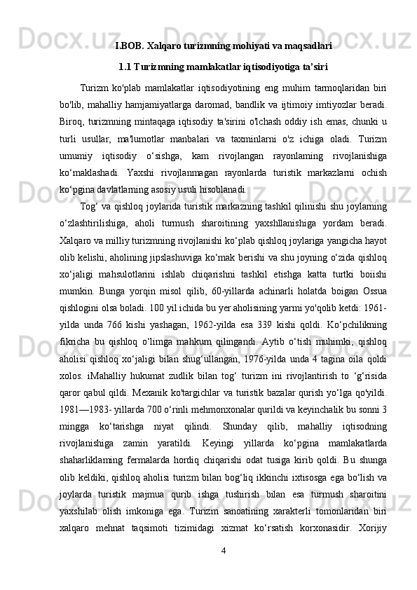 I.BOB. Xalqaro turizmning mohiyati va maqsadlari
1.1 Turizmning mamlakatlar iqtisodiyotiga ta’siri
Turizm   ko'plab   mamlakatlar   iqtisodiyotining   eng   muhim   tarmoqlaridan   biri
bo'lib,   mahalliy   hamjamiyatlarga   daromad,   bandlik   va   ijtimoiy   imtiyozlar   beradi.
Biroq,   turizmning   mintaqaga   iqtisodiy   ta'sirini   o'lchash   oddiy   ish   emas,   chunki   u
turli   usullar,   ma'lumotlar   manbalari   va   taxminlarni   o'z   ichiga   oladi.   Turizm
umumiy   iqtisodiy   o‘sishga,   kam   rivojlangan   rayonlaming   rivojlanishiga
ko‘maklashadi.   Yaxshi   rivojlanmagan   rayonlarda   turistik   markazlarni   ochish
ko‘pgina davlatlarning asosiy usuli hisoblanadi.
Tog‘ va qishloq joylarida turistik markazning tashkil qilinishi shu joylarning
o‘zlashtirilishiga,   aholi   turmush   sharoitining   yaxshllanishiga   yordam   beradi.
Xalqaro va milliy turizmning rivojlanishi ko‘plab qishloq joylariga yangicha hayot
olib kelishi, aholining jipslashuviga ko‘mak berishi va shu joyning o‘zida qishloq
xo‘jaligi   mahsulotlarini   ishlab   chiqarishni   tashkil   etishga   katta   turtki   boiishi
mumkin.   Bunga   yorqin   misol   qilib,   60-yillarda   achinarli   holatda   boigan   Ossua
qishlogini olsa boladi. 100 yil ichida bu yer aholisining yarmi yo'qolib ketdi: 1961-
yilda   unda   766   kishi   yashagan,   1962-yilda   esa   339   kishi   qoldi.   Ko‘pchilikning
fikricha   bu   qishloq   o‘limga   mahkum   qilingandi.   Aytib   o‘tish   muhimki,   qishloq
aholisi   qishloq   xo‘jaligi   bilan   shug‘ullangan,   1976-yilda   unda   4   tagina   oila   qoldi
xolos.   iMahalliy   hukumat   zudlik   bilan   tog‘   turizm   ini   rivojlantirish   to   ‘g‘risida
qaror  qabul  qildi. Mexanik ko'targichlar  va turistik bazalar  qurish yo‘lga qo'yildi.
1981—1983- yillarda 700 o‘rinli mehmonxonalar qurildi va keyinchalik bu sonni 3
mingga   ko‘tarishga   niyat   qilindi.   Shunday   qilib,   mahalliy   iqtisodning
rivojlanishiga   zamin   yaratildi.   Keyingi   yillarda   ko‘pgina   mamlakatlarda
shaharliklaming   fermalarda   hordiq   chiqarishi   odat   tusiga   kirib   qoldi.   Bu   shunga
olib keldiki, qishloq aholisi  turizm bilan bog‘liq ikkinchi  ixtisosga  ega bo‘lish va
joylarda   turistik   majmua   qurib   ishga   tushirish   bilan   esa   turmush   sharoitini
yaxshilab   olish   imkoniga   ega.   Turizm   sanoatining   xarakterli   tomonlaridan   biri
xalqaro   mehnat   taqsimoti   tizimidagi   xizmat   ko‘rsatish   korxonasidir.   Xorijiy
4 