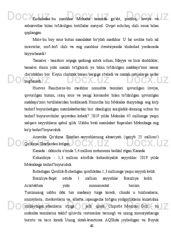 Enchiladas-bu   mashhur   Meksika   taomida   go'sht,   pishloq,   loviya   va
sabzavotlar   bilan   to'ldirilgan   tortillalar   mavjud.   Ovqat   achchiq   chili   sousi   bilan
qoplangan.
Mole-bu   boy   sous   butun   mamlakat   bo'ylab   mashhur.   U   bir   nechta   turli   xil
ziravorlar,   mo'l-ko'l   chili   va   eng   mashhur   iteratsiyasida   shokolad   yordamida
tayyorlanadi!
Tamales   -   tanishuv   orqaga   qadimgi   aztek   uchun,   Mayya   va   Inca   shohliklar,
tamales   shirin   yoki   mazali   to'lg'azish   yo   bilan   to'ldirilgan   makkajo'xori   xamir
cho'ntaklari bor. Keyin cho'ntak banan bargiga o'raladi va mazali natijalarga qadar
bug'lanadi.
Huevos   Rancheros-bu   mashhur   nonushta   taomlari   qovurilgan   loviya,
qovurilgan   tuxum,   issiq   sous   va   yangi   koriander   bilan   to'ldirilgan   qovurilgan
makkajo'xori tortillalaridan boshlanadi Hozircha biz Meksika dunyodagi eng ko'p
tashrif   buyuriladigan   mamlakatlardan   biri   ekanligini   aniqladik-shuning   uchun   bu
tashrif   buyuruvchilar   qayerdan   keladi?   2019   yilda   Meksika   45   millionga   yaqin
xalqaro   sayyohlarni   qabul   qildi.   Ushbu   besh   mamlakat   fuqarolari   Meksikaga   eng
ko'p tashrif buyurishdi.
Amerika   Qo'shma   Shtatlari-sayyohlarning   aksariyati   (qariyb   25   million!)
Qo'shma Shtatlardan kelgan.
Kanada - ikkinchi o'rinda 5,4 million mehmonni tashkil etgan Kanada.
Kolumbiya   -   1,3   million   atrofida   kolumbiyalik   sayyohlar   2019   yilda
Meksikaga tashrif buyurishdi.
Birlashgan Qirollik-Birlashgan qirollikdan 1,3 millionga yaqin sayyoh keldi.
Braziliya-faqat   ostida   1   million   sayyohlar   Braziliya   kelib.  
Arxitektura   yoki   monumental   turizm  
Turizmning   ushbu   ikki   turi   madaniy   turga   kiradi,   chunki   u   tuzilmalarni,
muzeylarni, cherkovlarni va, albatta, ispangacha bo'lgan yodgorliklarni kuzatishni
xohlaydigan odamlarni  o'ziga  jalb  qiladi.   Chipotle   Mexican   Grill   -   bu
meksika   taomlarini   taklif   qiluvchi   restoranlar   tarmog'i   va   uning   xususiyatlariga
burrito   va   taco   kiradi.   Uning   shtab-kvartirasi   AQShda   joylashgan   va   Buyuk
40 