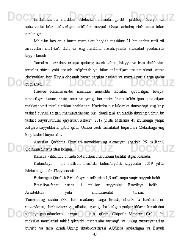 Enchiladas-bu   mashhur   Meksika   taomida   go'sht,   pishloq,   loviya   va
sabzavotlar   bilan   to'ldirilgan   tortillalar   mavjud.   Ovqat   achchiq   chili   sousi   bilan
qoplangan.
Mole-bu   boy   sous   butun   mamlakat   bo'ylab   mashhur.   U   bir   nechta   turli   xil
ziravorlar,   mo'l-ko'l   chili   va   eng   mashhur   iteratsiyasida   shokolad   yordamida
tayyorlanadi!
Tamales   -   tanishuv   orqaga   qadimgi   aztek   uchun,   Mayya   va   Inca   shohliklar,
tamales   shirin   yoki   mazali   to'lg'azish   yo   bilan   to'ldirilgan   makkajo'xori   xamir
cho'ntaklari bor. Keyin cho'ntak banan bargiga o'raladi va mazali natijalarga qadar
bug'lanadi.
Huevos   Rancheros-bu   mashhur   nonushta   taomlari   qovurilgan   loviya,
qovurilgan   tuxum,   issiq   sous   va   yangi   koriander   bilan   to'ldirilgan   qovurilgan
makkajo'xori tortillalaridan boshlanadi Hozircha biz Meksika dunyodagi eng ko'p
tashrif   buyuriladigan   mamlakatlardan   biri   ekanligini   aniqladik-shuning   uchun   bu
tashrif   buyuruvchilar   qayerdan   keladi?   2019   yilda   Meksika   45   millionga   yaqin
xalqaro   sayyohlarni   qabul   qildi.   Ushbu   besh   mamlakat   fuqarolari   Meksikaga   eng
ko'p tashrif buyurishdi.
Amerika   Qo'shma   Shtatlari-sayyohlarning   aksariyati   (qariyb   25   million!)
Qo'shma Shtatlardan kelgan.
Kanada - ikkinchi o'rinda 5,4 million mehmonni tashkil etgan Kanada.
Kolumbiya   -   1,3   million   atrofida   kolumbiyalik   sayyohlar   2019   yilda
Meksikaga tashrif buyurishdi.
Birlashgan Qirollik-Birlashgan qirollikdan 1,3 millionga yaqin sayyoh keldi.
Braziliya-faqat   ostida   1   million   sayyohlar   Braziliya   kelib.  
Arxitektura   yoki   monumental   turizm  
Turizmning   ushbu   ikki   turi   madaniy   turga   kiradi,   chunki   u   tuzilmalarni,
muzeylarni, cherkovlarni va, albatta, ispangacha bo'lgan yodgorliklarni kuzatishni
xohlaydigan odamlarni  o'ziga  jalb  qiladi.   Chipotle   Mexican   Grill   -   bu
meksika   taomlarini   taklif   qiluvchi   restoranlar   tarmog'i   va   uning   xususiyatlariga
burrito   va   taco   kiradi.   Uning   shtab-kvartirasi   AQShda   joylashgan   va   Buyuk
40