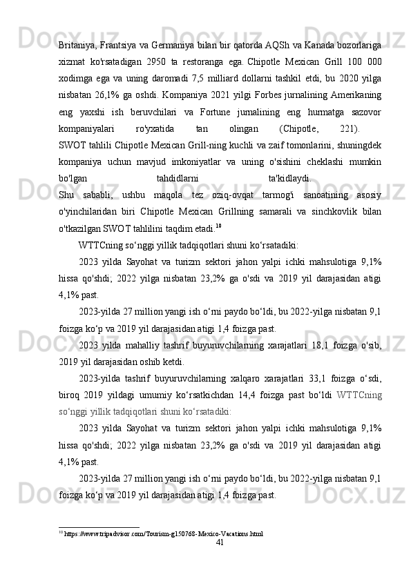 Britaniya, Frantsiya va Germaniya bilan bir qatorda AQSh va Kanada bozorlariga
xizmat   ko'rsatadigan   2950   ta   restoranga   ega.   Chipotle   Mexican   Grill   100   000
xodimga   ega   va   uning   daromadi   7,5   milliard   dollarni   tashkil   etdi,   bu   2020   yilga
nisbatan   26,1%   ga   oshdi.   Kompaniya  2021   yilgi   Forbes   jurnalining   Amerikaning
eng   yaxshi   ish   beruvchilari   va   Fortune   jurnalining   eng   hurmatga   sazovor
kompaniyalari   ro'yxatida   tan   olingan   (Chipotle,   221).  
SWOT tahlili Chipotle Mexican Grill-ning kuchli va zaif tomonlarini, shuningdek
kompaniya   uchun   mavjud   imkoniyatlar   va   uning   o'sishini   cheklashi   mumkin
bo'lgan   tahdidlarni   ta'kidlaydi.  
Shu   sababli,   ushbu   maqola   tez   oziq-ovqat   tarmog'i   sanoatining   asosiy
o'yinchilaridan   biri   Chipotle   Mexican   Grillning   samarali   va   sinchkovlik   bilan
o'tkazilgan SWOT tahlilini taqdim etadi. 10
WTTCning so‘nggi yillik tadqiqotlari shuni ko‘rsatadiki:
2023   yilda   Sayohat   va   turizm   sektori   jahon   yalpi   ichki   mahsulotiga   9,1%
hissa   qo'shdi;   2022   yilga   nisbatan   23,2%   ga   o'sdi   va   2019   yil   darajasidan   atigi
4,1% past.
2023-yilda 27 million yangi ish o‘rni paydo bo‘ldi, bu 2022-yilga nisbatan 9,1
foizga ko‘p va 2019 yil darajasidan atigi 1,4 foizga past.
2023   yilda   mahalliy   tashrif   buyuruvchilarning   xarajatlari   18,1   foizga   o'sib,
2019 yil darajasidan oshib ketdi.
2023-yilda   tashrif   buyuruvchilarning   xalqaro   xarajatlari   33,1   foizga   o‘sdi,
biroq   2019   yildagi   umumiy   ko‘rsatkichdan   14,4   foizga   past   bo‘ldi   WTTCning
so‘nggi yillik tadqiqotlari shuni ko‘rsatadiki:
2023   yilda   Sayohat   va   turizm   sektori   jahon   yalpi   ichki   mahsulotiga   9,1%
hissa   qo'shdi;   2022   yilga   nisbatan   23,2%   ga   o'sdi   va   2019   yil   darajasidan   atigi
4,1% past.
2023-yilda 27 million yangi ish o‘rni paydo bo‘ldi, bu 2022-yilga nisbatan 9,1
foizga ko‘p va 2019 yil darajasidan atigi 1,4 foizga past.
10
 https://www.tripadvisor.com/Tourism-g150768-Mexico-Vacations.html
41