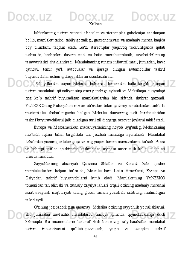 Xulosa
Meksikaning   turizm   sanoati   afsonalar   va   stereotiplar   gobeleniga   asoslangan
bo'lib, mamlakat tarixi, tabiiy go'zalligi, gastronomiyasi va madaniy merosi haqida
boy   bilimlarni   taqdim   etadi.   Ba'zi   stereotiplar   yaqinroq   tekshirilganda   qulab
tushsa-da,   boshqalari   davom   etadi   va   hatto   mustahkamlanib,   sayohatchilarning
tasavvurlarini shakllantiradi. Mamlakatning turizm infratuzilmasi, jumladan, havo
qatnovi,   temir   yo'l,   avtobuslar   va   ijaraga   olingan   avtomobillar   tashrif
buyuruvchilar uchun qidiruv ishlarini osonlashtiradi.
1960-yillardan   buyon   Meksika   hukumati   tomonidan   katta   targ ib   qilinganʻ
turizm mamlakat iqtisodiyotining asosiy toshiga aylandi va Meksikaga dunyodagi
eng   ko p   tashrif   buyuradigan   mamlakatlardan   biri   sifatida   shuhrat   qozondi.	
ʻ
YuNESKOning Butunjahon merosi ob'ektlari bilan qadimiy xarobalardan tortib to
mustamlaka   shaharlarigacha   bo'lgan   Meksika   dunyoning   turli   burchaklaridan
tashrif buyuruvchilarni jalb qiladigan turli xil diqqatga sazovor joylarni taklif etadi.
Evropa   va   Mesoamerikan   madaniyatlarining   noyob   uyg'unligi   Meksikaning
mo''tadil   iqlimi   bilan   birgalikda   uni   jozibali   manzilga   aylantiradi.   Mamlakat
dekabrdan yozning o'rtalariga qadar eng yuqori turizm mavsumlarini ko'radi, Pasxa
va   bahorgi   ta'tilda   qo'shimcha   keskinliklar,   ayniqsa   amerikalik   kollej   talabalari
orasida mashhur.
Sayyohlarning   aksariyati   Qo'shma   Shtatlar   va   Kanada   kabi   qo'shni
mamlakatlardan   kelgan   bo'lsa-da,   Meksika   ham   Lotin   Amerikasi,   Evropa   va
Osiyodan   tashrif   buyuruvchilarni   kutib   oladi.   Mamlakatning   YuNESKO
tomonidan tan olinishi va xususiy xayriya ishlari orqali o'zining madaniy merosini
asrab-avaylash   majburiyati   uning   global   turizm   yo'nalishi   sifatidagi   muhimligini
ta'kidlaydi.
O'zining jozibadorligiga qaramay, Meksika o'zining sayyohlik yo'nalishlarini,
shu   jumladan   xavfsizlik   masalalarini   himoya   qilishda   qiyinchiliklarga   duch
kelmoqda.   Bu   muammolarni   bartaraf   etish   borasidagi   sa’y-harakatlar   mamlakat
turizm   industriyasini   qo‘llab-quvvatlash,   yaqin   va   uzoqdan   tashrif
43 