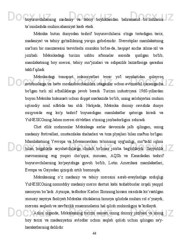 buyuruvchilarning   madaniy   va   tabiiy   boyliklaridan   bahramand   bo‘lishlarini
ta’minlashda muhim ahamiyat kasb etadi.
Meksika   butun   dunyodan   tashrif   buyuruvchilarni   o'ziga   tortadigan   tarix,
madaniyat   va   tabiiy   go'zallikning   yorqin   gobelenidir.   Stereotiplar   mamlakatning
ma'lum   bir   manzarasini   tasvirlashi   mumkin   bo'lsa-da,   haqiqat   ancha   xilma-xil   va
jozibali.   Meksikadagi   turizm   ushbu   afsonalar   asosida   qurilgan   bo'lib,
mamlakatning   boy   merosi,   tabiiy   mo''jizalari   va   oshpazlik   lazzatlariga   qarashni
taklif qiladi.
Meksikadagi   transport   imkoniyatlari   temir   yo'l   sayohatidan   qulayroq
avtobuslarga va hatto moslashuvchanlikni istaganlar uchun avtomobil ijarasigacha
bo'lgan   turli   xil   afzalliklarga   javob   beradi.   Turizm   industriyasi   1960-yillardan
buyon Meksika hukumati uchun diqqat markazida bo'lib, uning salohiyatini muhim
iqtisodiy   omil   sifatida   tan   oldi.   Natijada,   Meksika   doimiy   ravishda   dunyo
miqyosida   eng   ko'p   tashrif   buyuradigan   mamlakatlar   qatoriga   kiradi   va
YuNESKOning Jahon merosi ob'ektlari o'zining jozibadorligini oshiradi.
Chet   ellik   mehmonlar   Meksikaga   asrlar   davomida   jalb   qilingan,   uning
madaniy festivallari, mustamlaka shaharlari va toza plyajlari bilan maftun bo'lgan.
Mamlakatning   Yevropa   va   Mesoamerikan   ta'sirining   uyg'unligi,   mo''tadil   iqlimi
bilan   birgalikda   sayohatchilarga   chidab   bo'lmas   joziba   bag'ishlaydi.   Sayyohlik
mavsumining   eng   yuqori   cho'qqisi,   xususan,   AQSh   va   Kanadadan   tashrif
buyuruvchilarning   ko'payishiga   guvoh   bo'lib,   Lotin   Amerikasi   mamlakatlari,
Evropa va Osiyodan qiziqish ortib bormoqda.
Meksikaning   o z   madaniy   va   tabiiy   merosini   asrab-avaylashga   sodiqligiʻ
YuNESKOning nomoddiy madaniy meros dasturi kabi tashabbuslar orqali yaqqol
namoyon bo ladi. Ayniqsa, tadbirkor Karlos Slimning hissasi misolida ko‘rsatilgan	
ʻ
xususiy xayriya faoliyati Meksika obidalarini himoya qilishda muhim rol o‘ynaydi,
merosni saqlash va xavfsizlik muammolarini hal qilish muhimligini ta’kidlaydi.
Aslini   olganda,   Meksikaning   turizm   sanoati   uning   doimiy   jozibasi   va   uning
boy   tarixi   va   madaniyatini   avlodlar   uchun   saqlab   qolish   uchun   qilingan   sa'y-
harakatlarning dalilidir.
44