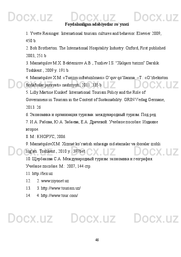 Foydalanilgan adabiyotlar ro`yxati
1. Yvette Reisinger. International tourism cultures and behavior. Elsevier 2009, 
450 b.
2. Bob Brotherton. The International Hospitality Industry. Oxford, First published 
2003, 251 b
3. Mamatqulov M.X. Bektemirov A.B., Tuxliev I.S. “Xalqaro turizm” Darslik. 
Toshkent., 2009 y. 191 b.
4. Mamatqulov X.M. «Turizm infratuzilmasi» O‘quv qo‘llanma. –T.: «O‘zbekiston
faylafuslar jamiyati» nashriyoti, 2011. 335 b.
5. Lilly Martine Kunkef. International Tourism Policy and the Role of 
Governmens in Tourism in the Context of Sustainability.  GRIN Verlag Germane, 
2013. 26
6. Экономика и организация туризма: международный туризм. Под.ред.
7. И.А. Рябова, Ю.А. Забаева, Е.А. Драчевой. Учебное пособие. Издание 
второе.
8. М.: КНОРУС, 2006.
9. MamatqulovX.M. Xizmat ko‘rsatish sohasiga oid atamalar va iboralar izohli 
lug‘ati. Toshkent ., 2010  y .. 397bet. 
10. Щербакова С.А. Международный туризм: экономика и география. 
Учебное пособие. М.: 2007, 144 стр.
11. http://lex.uz
12. 2. www.ziyonet.uz
13. 3. http://www.tourism.uz/
14. 4. http://www.tour. com /
46