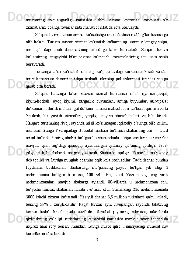 turizmning   rivojlanganligi   natijasida   ushbu   xizmat   ko'rsatish   korxonasi   o‘z
xizmatlarini boshqa tovarlar kabi mahsulot sifatida sota boshlaydi.
Xalqaro turizm uchun xizmat ko'rsatishga ixtisoslashish mablag‘lar tushishiga
olib   keladi.   Turizm   sanoati   xizmat   ko‘rsatish   ko'lamining   umumiy   kengayishiga,
mintaqalardagi   aholi   daromadining   oshishiga   ta’sir   ko‘rsatadi.   Xalqaro   turizm
ko‘lamining   kengayishi   bilan   xizmat   ko‘rsatish   korxonalarining   soni   ham   oshib
boraveradi.
Turizmga ta’sir ko‘rsatish sohasiga ko‘plab turdagi korxonalar kiradi va ular
turistik   mavsum   davomida   ishga   tushadi,   ularning   pul   aylanmasi   turistlar   soniga
qarab orta boradi.
Xalqaro   turizmga   ta’sir   etuvchi   xizmat   ko‘rsatish   sohalariga   oziqovqat,
kiyim-kechak,   oyoq   kiyimi,   zargarlik   buyumlari,   antiqa   buyumlar,   atir-upalar
do‘koniari, attorlik mollari, gul do‘koni, tamaki mahsulotlari do‘koni, qurilish va ta
’mirlash,   kir   yuvish   xizmatlari,   yoqilg‘i   quyish   shoxobchalari   va   h.k.   kiradi.
Xalqaro turizmning rivoji rayonda misli ko‘rilmagan iqtisodiy o‘sishga olib kelishi
mumkin. Bunga  Yevropadagi   3 ibodat   markazi  bo‘lmish  shaharning  biri  —  Lurd
misol bo‘ladi. 5 ming aholisi bo‘Igan bu shaharchada o‘ziga xos turistik resurslar
mavjud:   qasr,   tog‘dagi   qamoqqa   aylantirilgan   qadimiy   qal’aning   qoldig'i.   1858-
yilga kelib, bu shaharda mo'jiza yuz berdi. Shaharda topilgan 25 manba mo‘jizaviy
deb topildi va Lurdga minglab odamlar oqib kela boshladilar. Tadbirkorlar bundan
foydalana   boshladilar.   Shahardagi   mo‘jizaning   paydo   bo'lgan   yili   atigi   2
mehmonxona   bo‘lgan   b   o   isa,   100   yil   o'tib,   Lurd   Yevropadagi   eng   yirik
mehmonxonalari   mavjud   shaharga   aylandi.   80-yillarda   u   mehmonxona   soni
bo‘yicha  fransuz   shaharlari  ichida  2-o‘rinni   oldi. Shahardagi   226 mehmonxonada
3000   ishchi   xizmat   ko'rsatadi.   Har   yili   shahar   3,5   million   turistlami   qabul   qiladi,
buning   59%   i   xorijliklardir.   Faqat   turizm   ayni   rivojlangan   rayonda   talabning
keskin   tushib   ketishi   juda   xavflidir.   Sayohat   joyininig   eskirishi,   odamlarda
qiziqishning   yo‘qligi,   turistlarning   kamayishi   natijasida   mazkur   rayon   iqtisodida
inqiroz   ham   ro‘y   berishi   mumkin.   Bunga   misol   qilib,   Fransiyadagi   mineral   suv
kurortlarini olsa boiadi.
5 