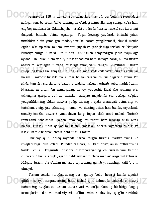 Fransiyada   120   ta   mineral   suv   manbalari   mavjud.   Bu   butun   Yevropadagi
nafaqat   soni  bo‘yicha,  balki  suvning  tarkibidagi  minerallarning  soniga   ko‘ra  ham
eng boy manbalardir. Ikkinchi jahon urushi arafasida fransuz mineral suv kurortlari
dunyoda   birinchi   o'rinni   egallagan.   Faqat   keyingi   paytlarda   birinchi   jahon
urushidan   oldin   yaratilgan   moddiy-texnika   bazasi   yangilanmadi,   chunki   manba
egalari o‘z kapitalini mineral  suvlarni quyish va qadoqlashga sarfladilar. Natijada
Fransiya   yiliga   2   mlrd.   litr   mineral   suv   ishlab   chiqaradigan   yirik   majmuaga
aylandi, shu bilan birga xorijiy turistlar qatnovi ham kamaya bordi, bu esa turizm
asosiy   rol   o‘ynagan   mintaqa   iqtisodiga   zarar,   ya’ni   tangchilik   keltiradi.   Turizm
rivojining kelajagini aniqlash uchun awalo, moddiy-texnik bazasi, turistik resurslar
koiam   i,   mazkur   turistik   mahsulotga   boigan   talabni   chuqur   o'rganish   lozim.   Bu
ishda   turistik   resurslarning   bahosini   haddan   tashqari   oshirib   yubormaslik   lozim.
Masalan,   m   a’lum   bir   mintaqadagi   tarixiy   yodgorlik   faqat   shu   joyning   o‘zi
uchungina   qiziqarli   bo’lishi   mumkin,   xalqaro   maydonda   esa   boshqa   ko‘plab
yodgorliklarning   oldida   mazkur   yodgorlikning   u   qadar   ahamiyati   boimasligi   va
turistlami o‘ziga jalb qilmasligi mumkin va shuning uchun ham bunday rayonlarda
moddiy-texnika   bazasini   yaratishdan   ko‘p   foyda   olish   amri   mahol.   Turistik
resurslami   baholashda,   qo‘shni   rayondagi   resurslarni   ham   hisobga   olish   kerak
boiadi.   Turistik   moda   qo‘yadigan   talabni   (masalan,   otlarda   sayohatga   chiqish   va
h.k.)ni ham e’tibordan chetda qoldirmaslik lozim.
Shunday   qilib,   qoloq   rayonda   barpo   etilgan   turistik   markaz   uning   26
rivojlanishiga   olib   keladi.   Bundan   tashqari,   bu   kabi   “rivojlanish   qutblari”ning
tashkil   etilishi   kelgusida   iqtisodiy   disproporsiyaning   chuqurlashuvini   keltirib
chiqaradi. Shunisi aniqki, agar turistik siyosat mintaqa manfaatlariga zid kelmasa,
Xalqaro   turizm   o‘z-o‘zidan   mahalliy   iqtisodning   gullab-yashnashiga   kafil   b   o   ia
olmaydi. 
Turizm  sohalar  rivojlanishning  bosh  gultoji  bolib,  hozirgi  kunda  sayohat
qilish   insoniyat   maqsadlarining   birini   tashkil   qilib   kelmoqda.   Jahonda   ommaviy
turizmning   rivojlanishi   turizm   industriyasi   va   xo‘jaliklaming   bir-biriga   bogliq
tarmoqlarini,   din   va   madaniyatni,   ta’lim   tizimini   shunday   qizg‘in   ravishda
6 