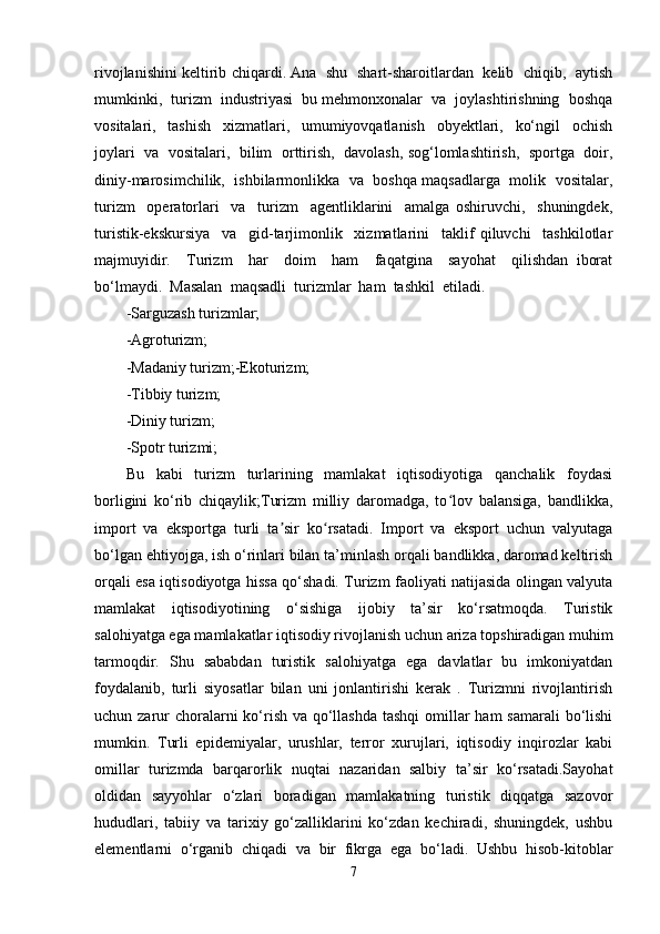 rivojlanishini keltirib chiqardi. Ana  shu   shart-sharoitlardan   kelib   chiqib,   aytish
mumkinki,  turizm  industriyasi  bu mehmonxonalar  va  joylashtirishning  boshqa
vositalari,     tashish     xizmatlari,     umumiyovqatlanish     obyektlari,     ko‘ngil     ochish
joylari  va  vositalari,   bilim  orttirish,   davolash, sog‘lomlashtirish,  sportga  doir,
diniy-marosimchilik,  ishbilarmonlikka  va  boshqa maqsadlarga   molik   vositalar,
turizm     operatorlari     va     turizm     agentliklarini     amalga   oshiruvchi,     shuningdek,
turistik-ekskursiya     va     gid-tarjimonlik     xizmatlarini     taklif   qiluvchi     tashkilotlar
majmuyidir.     Turizm     har     doim     ham     faqatgina     sayohat     qilishdan   iborat
bo‘lmaydi.  Masalan  maqsadli  turizmlar  ham  tashkil  etiladi.
-Sarguzash turizmlar;
-Agroturizm;
-Madaniy turizm;-Ekoturizm;
-Tibbiy turizm;
-Diniy turizm;
-Spotr turizmi;
Bu   kabi   turizm   turlarining   mamlakat   iqtisodiyotiga   qanchalik   foydasi
borligini   ko‘rib   chiqaylik;Turizm   milliy   daromadga,   to lov   balansiga,   bandlikka,ʻ
import   va   eksportga   turli   ta sir   ko rsatadi.   Import   va   eksport   uchun   valyutaga	
ʼ ʻ
bo‘lgan ehtiyojga, ish o‘rinlari bilan ta’minlash orqali bandlikka, daromad keltirish
orqali esa iqtisodiyotga hissa qo‘shadi. Turizm faoliyati natijasida olingan valyuta
mamlakat   iqtisodiyotining   o‘sishiga   ijobiy   ta’sir   ko‘rsatmoqda.   Turistik
salohiyatga ega mamlakatlar iqtisodiy rivojlanish uchun ariza topshiradigan muhim
tarmoqdir.   Shu   sababdan   turistik   salohiyatga   ega   davlatlar   bu   imkoniyatdan
foydalanib,   turli   siyosatlar   bilan   uni   jonlantirishi   kerak   .   Turizmni   rivojlantirish
uchun zarur choralarni ko‘rish va qo‘llashda tashqi  omillar  ham samarali  bo‘lishi
mumkin.   Turli   epidemiyalar,   urushlar,   terror   xurujlari,   iqtisodiy   inqirozlar   kabi
omillar   turizmda   barqarorlik   nuqtai   nazaridan   salbiy   ta’sir   ko‘rsatadi.Sayohat
oldidan   sayyohlar   o‘zlari   boradigan   mamlakatning   turistik   diqqatga   sazovor
hududlari,   tabiiy   va   tarixiy   go‘zalliklarini   ko‘zdan   kechiradi,   shuningdek,   ushbu
elementlarni   o‘rganib   chiqadi   va   bir   fikrga   ega   bo‘ladi.   Ushbu   hisob-kitoblar
7